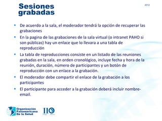 Sesiones                                                             2012


  grabadas
• De acuerdo a la sala, el moderador tendrá la opción de recuperar las
  grabaciones
• En la pagina de las grabaciones de la sala virtual (o intranet PAHO si
  son públicas) hay un enlace que lo llevara a una tabla de
  reproducción
• La tabla de reproducciones consiste en un listado de las reuniones
  grabadas en la sala, en orden cronológico, incluye fecha y hora de la
  reunión, duración, número de participantes y un botón de
  reproducción con un enlace a la grabación.
• El moderador debe compartir el enlace de la grabación a los
  participantes
• El participante para acceder a la grabación deberá incluir nombre-
  email.


 Organización
 Panamericana
 De la Salud
 