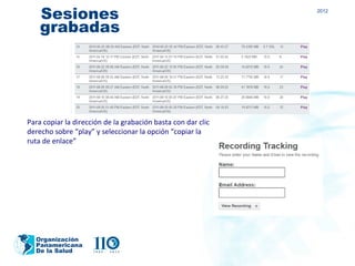 Sesiones                                                  2012


    grabadas




Para copiar la dirección de la grabación basta con dar clic
derecho sobre “play” y seleccionar la opción “copiar la
ruta de enlace”




  Organización
  Panamericana
  De la Salud
 