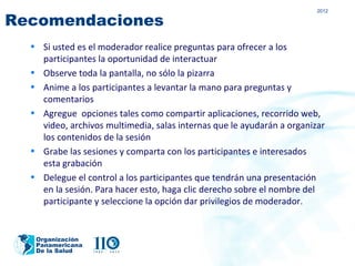 2012

Recomendaciones
  • Si usted es el moderador realice preguntas para ofrecer a los
    participantes la oportunidad de interactuar
  • Observe toda la pantalla, no sólo la pizarra
  • Anime a los participantes a levantar la mano para preguntas y
    comentarios
  • Agregue opciones tales como compartir aplicaciones, recorrido web,
    video, archivos multimedia, salas internas que le ayudarán a organizar
    los contenidos de la sesión
  • Grabe las sesiones y comparta con los participantes e interesados
    esta grabación
  • Delegue el control a los participantes que tendrán una presentación
    en la sesión. Para hacer esto, haga clic derecho sobre el nombre del
    participante y seleccione la opción dar privilegios de moderador.


   Organización
   Panamericana
   De la Salud
 