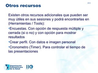 2012

Otros recursos

 Existen otros recursos adicionales que pueden ser
 muy útiles en sus sesiones y podrá encontrarlas en
 (Herramientas / Tools):
 •Encuestas. Con opción de respuesta múltiple y
 cerrada (si o no) y con opción para mostrar
 resultados
 •Crear perfil. Con datos e imagen personal
 •Cronometro (Timer). Para controlar el tiempo de
 las presentaciones


 Organización
 Panamericana
 De la Salud
 