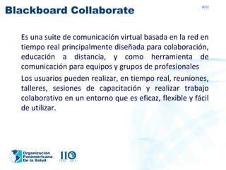 Blackboard Collaborate
                                                         2012




  Es una suite de comunicación virtual basada en la red en
  tiempo real principalmente diseñada para colaboración,
  educación a distancia, y como herramienta de
  comunicación para equipos y grupos de profesionales
  Los usuarios pueden realizar, en tiempo real, reuniones,
  talleres, sesiones de capacitación y realizar trabajo
  colaborativo en un entorno que es eficaz, flexible y fácil
  de utilizar.




   Organización
   Panamericana
   De la Salud
 