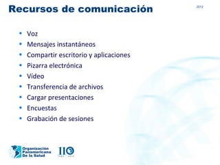 Recursos de comunicación                   2012




 •   Voz
 •   Mensajes instantáneos
 •   Compartir escritorio y aplicaciones
 •   Pizarra electrónica
 •   Vídeo
 •   Transferencia de archivos
 •   Cargar presentaciones
 •   Encuestas
 •   Grabación de sesiones


  Organización
  Panamericana
  De la Salud
 