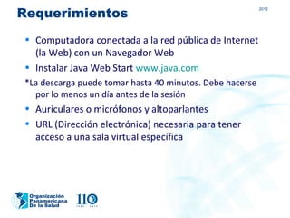 Requerimientos
                                                          2012




• Computadora conectada a la red pública de Internet
  (la Web) con un Navegador Web
• Instalar Java Web Start www.java.com
*La descarga puede tomar hasta 40 minutos. Debe hacerse
  por lo menos un día antes de la sesión
• Auriculares o micrófonos y altoparlantes
• URL (Dirección electrónica) necesaria para tener
  acceso a una sala virtual específica




 Organización
 Panamericana
 De la Salud
 