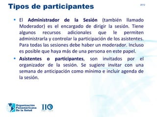 Tipos de participantes                                        2012




 • El Administrador de la Sesión (también llamado
   Moderador) es el encargado de dirigir la sesión. Tiene
   algunos recursos adicionales que le permiten
   administrarla y controlar la participación de los asistentes.
   Para todas las sesiones debe haber un moderador. Incluso
   es posible que haya más de una persona en este papel.
 • Asistentes o participantes, son invitados por el
   organizador de la sesión. Se sugiere invitar con una
   semana de anticipación como mínimo e incluir agenda de
   la sesión.




  Organización
  Panamericana
  De la Salud
 