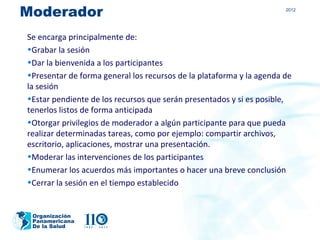 Moderador                                                             2012




Se encarga principalmente de:
•Grabar la sesión
•Dar la bienvenida a los participantes
•Presentar de forma general los recursos de la plataforma y la agenda de
la sesión
•Estar pendiente de los recursos que serán presentados y si es posible,
tenerlos listos de forma anticipada
•Otorgar privilegios de moderador a algún participante para que pueda
realizar determinadas tareas, como por ejemplo: compartir archivos,
escritorio, aplicaciones, mostrar una presentación.
•Moderar las intervenciones de los participantes
•Enumerar los acuerdos más importantes o hacer una breve conclusión
•Cerrar la sesión en el tiempo establecido


 Organización
 Panamericana
 De la Salud
 