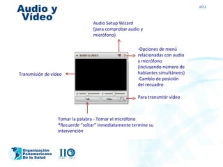 Audio y                                                                        2012


 Vídeo                            Audio Setup Wizard
                                  (para comprobar audio y
                                  micrófono)

                                                      -Opciones de menú
                                                      relacionadas con audio
                                                      y micrófono
                                                      (incluyendo número de
Transmisión de vídeo                                  hablantes simultáneos)
                                                      -Cambio de posición
                                                      del recuadro

                                                      Para transmitir vídeo



                  Tomar la palabra - Tomar el micrófono
                  *Recuerde “soltar” inmediatamente termine su
                  intervención


 Organización
 Panamericana
 De la Salud
 