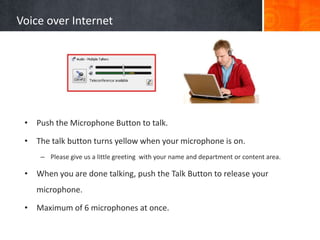 Voice over Internet




 • Push the Microphone Button to talk.

 • The talk button turns yellow when your microphone is on.
     – Please give us a little greeting with your name and department or content area.

 • When you are done talking, push the Talk Button to release your
    microphone.

 • Maximum of 6 microphones at once.
 