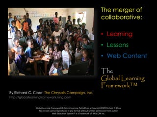 By Richard C. Close The Chrysalis Campaign, Inc.
http://globallearningframework.ning.com
Global Learning Framework©, Micro Learning Paths© are a Copyright 2009 Richard C. Close
No version can be reproduced in any format without written permission from author
Web Education System™ is a Trademark of BASCOM Inc.
The merger of
collaborative:
• Learning
• Lessons
• Web Content
The
Global Learning
Framework™
 