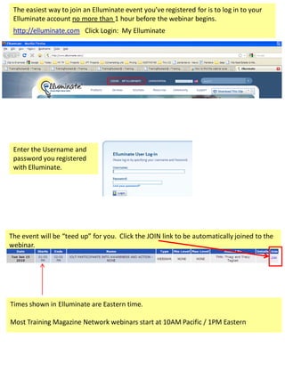 The easiest way to join an Elluminate event you’ve registered for is to log in to your
 Elluminate account no more than 1 hour before the webinar begins.
 http://elluminate.com Click Login: My Elluminate




 Enter the Username and
 password you registered
 with Elluminate.




The event will be “teed up” for you. Click the JOIN link to be automatically joined to the
webinar.




Times shown in Elluminate are Eastern time.

Most Training Magazine Network webinars start at 10AM Pacific / 1PM Eastern
 