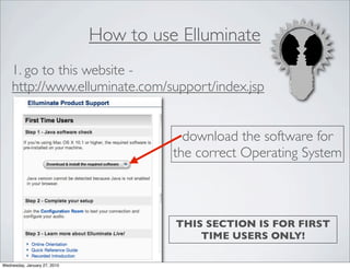 How to use Elluminate
    1. go to this website -
    http://www.elluminate.com/support/index.jsp


                                          download the software for
                                        the correct Operating System



                                        THIS SECTION IS FOR FIRST
                                            TIME USERS ONLY!

Wednesday, January 27, 2010
 