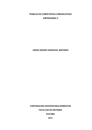 TRABAJO DE COMPETENCIA COMUNICATIVAS
EMPRESARIAL II
JORGE ANDRES SANDOVAL MARTINEZ
CORPORACION UNIVERSITARIA REMINGTON
FACULTAD DE SISTEMAS
DUITAMA
2014
 