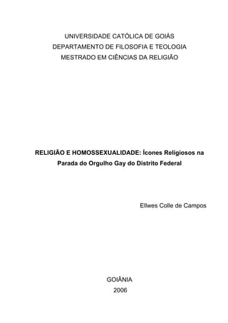 UNIVERSIDADE CATÓLICA DE GOIÁS
DEPARTAMENTO DE FILOSOFIA E TEOLOGIA
MESTRADO EM CIÊNCIAS DA RELIGIÃO
RELIGIÃO E HOMOSSEXUALIDADE: Ícones Religiosos na
Parada do Orgulho Gay do Distrito Federal
Ellwes Colle de Campos
GOIÂNIA
2006
 