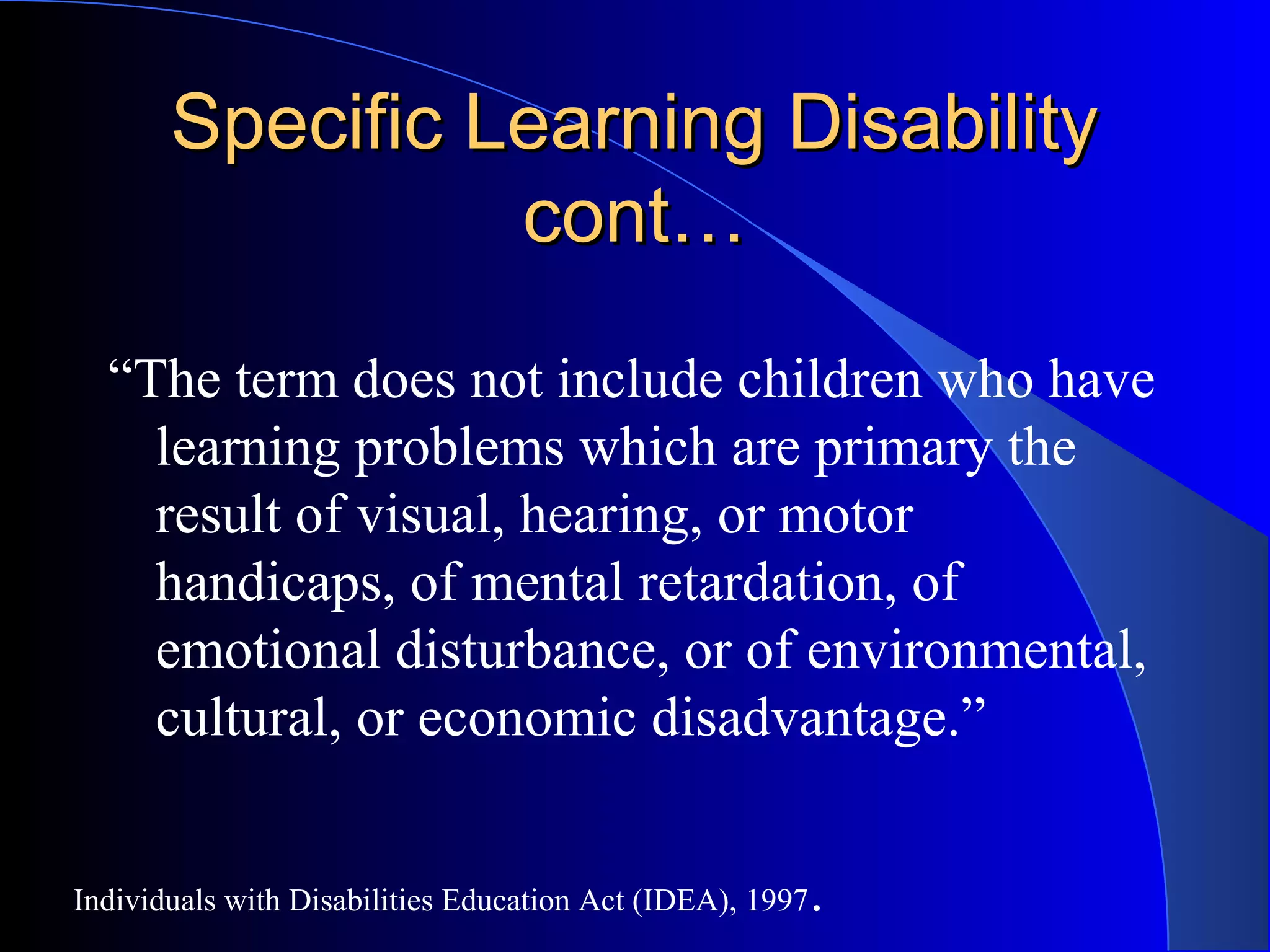Specific Learning DisabilitySpecific Learning Disability
cont…cont…
“The term does not include children who have
learning problems which are primary the
result of visual, hearing, or motor
handicaps, of mental retardation, of
emotional disturbance, or of environmental,
cultural, or economic disadvantage.”
Individuals with Disabilities Education Act (IDEA), 1997.
 