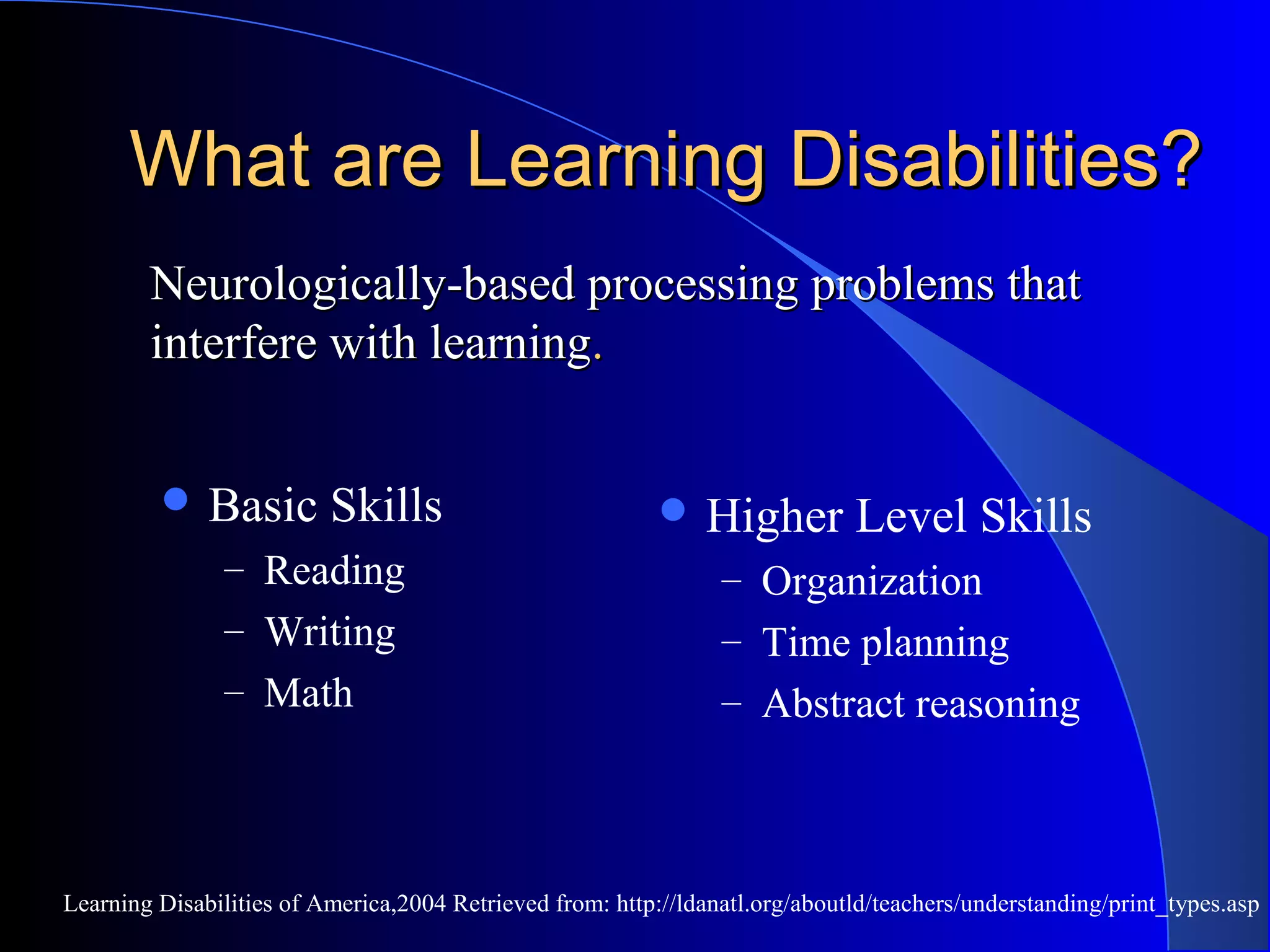 What are Learning Disabilities?What are Learning Disabilities?
 Basic Skills
– Reading
– Writing
– Math
 Higher Level Skills
– Organization
– Time planning
– Abstract reasoning
Learning Disabilities of America,2004 Retrieved from: http://ldanatl.org/aboutld/teachers/understanding/print_types.asp
Neurologically-based processing problems thatNeurologically-based processing problems that
interfere with learninginterfere with learning..
 