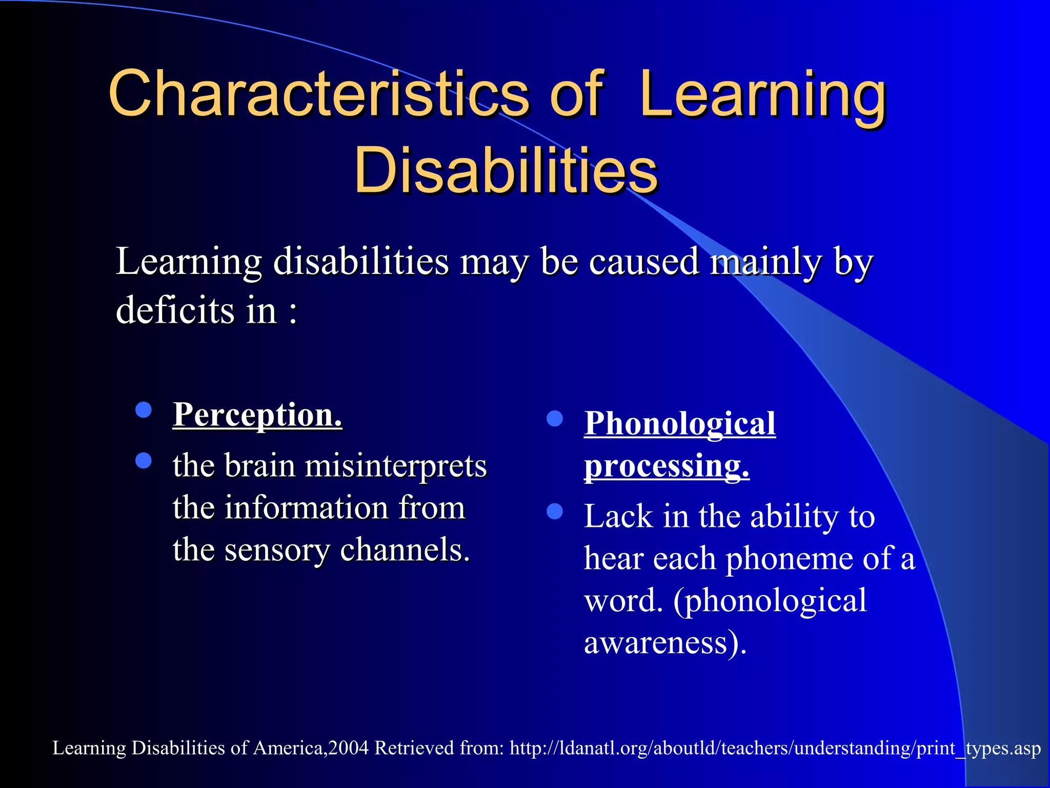 Characteristics of LearningCharacteristics of Learning
DisabilitiesDisabilities
 Perception.Perception.
 the brain misinterpretsthe brain misinterprets
the information fromthe information from
the sensory channels.the sensory channels.
 Phonological
processing.
 Lack in the ability to
hear each phoneme of a
word. (phonological
awareness).
Learning Disabilities of America,2004 Retrieved from: http://ldanatl.org/aboutld/teachers/understanding/print_types.asp
Learning disabilities may be caused mainly byLearning disabilities may be caused mainly by
deficits in :deficits in :
 