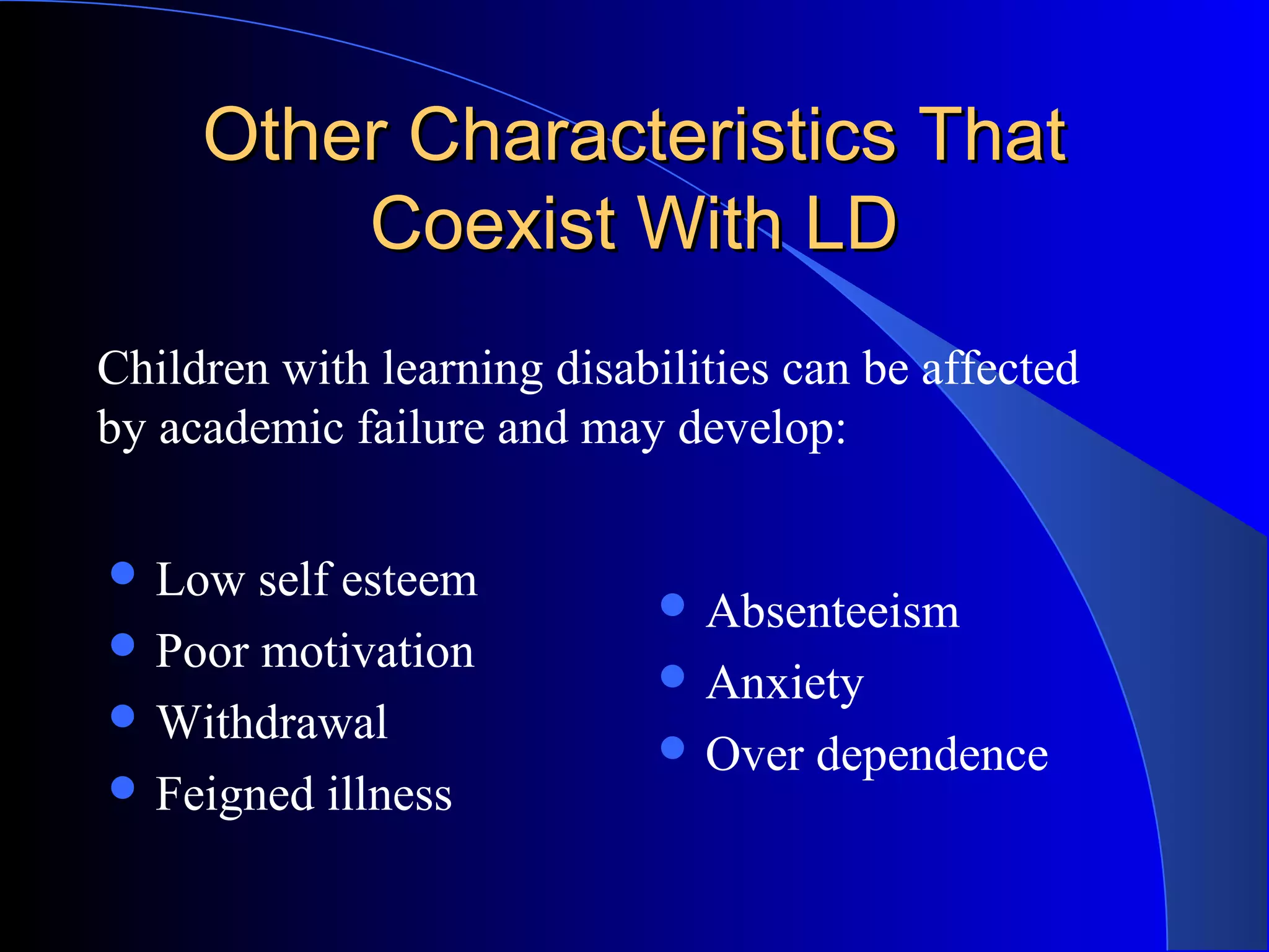 Other Characteristics ThatOther Characteristics That
Coexist With LDCoexist With LD
 Low self esteem
 Poor motivation
 Withdrawal
 Feigned illness
 Absenteeism
 Anxiety
 Over dependence
Children with learning disabilities can be affected
by academic failure and may develop:
 