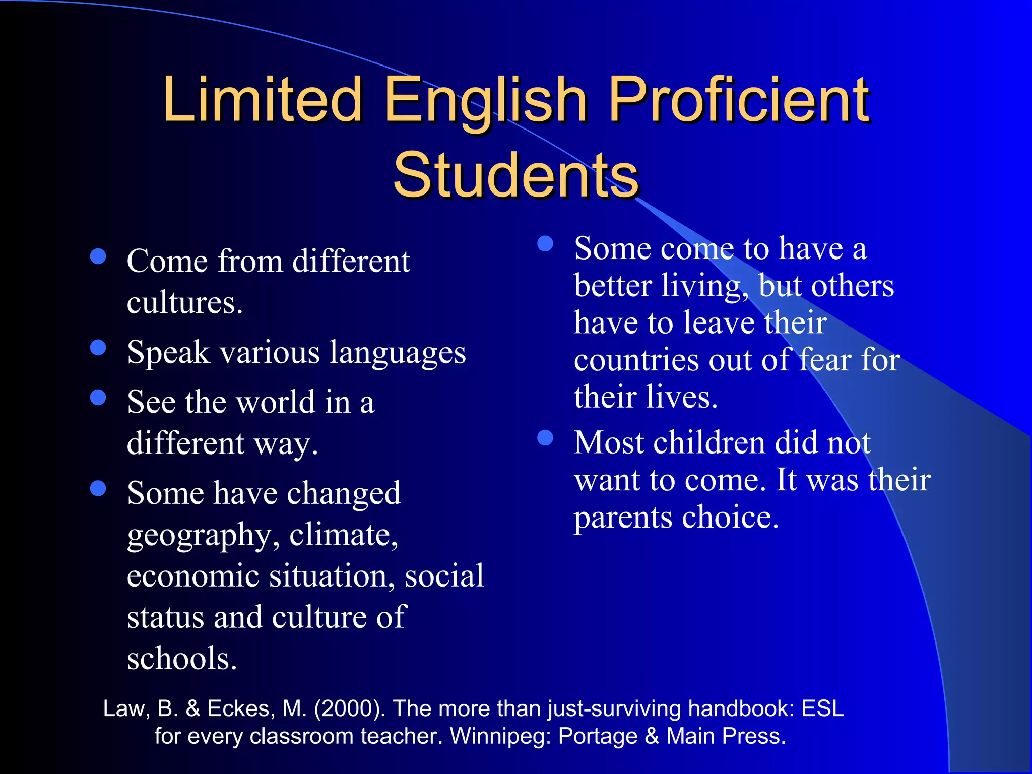 Limited English ProficientLimited English Proficient
StudentsStudents
 Come from different
cultures.
 Speak various languages
 See the world in a
different way.
 Some have changed
geography, climate,
economic situation, social
status and culture of
schools.
 Some come to have a
better living, but others
have to leave their
countries out of fear for
their lives.
 Most children did not
want to come. It was their
parents choice.
Law, B. & Eckes, M. (2000). The more than just-surviving handbook: ESL
for every classroom teacher. Winnipeg: Portage & Main Press.
 