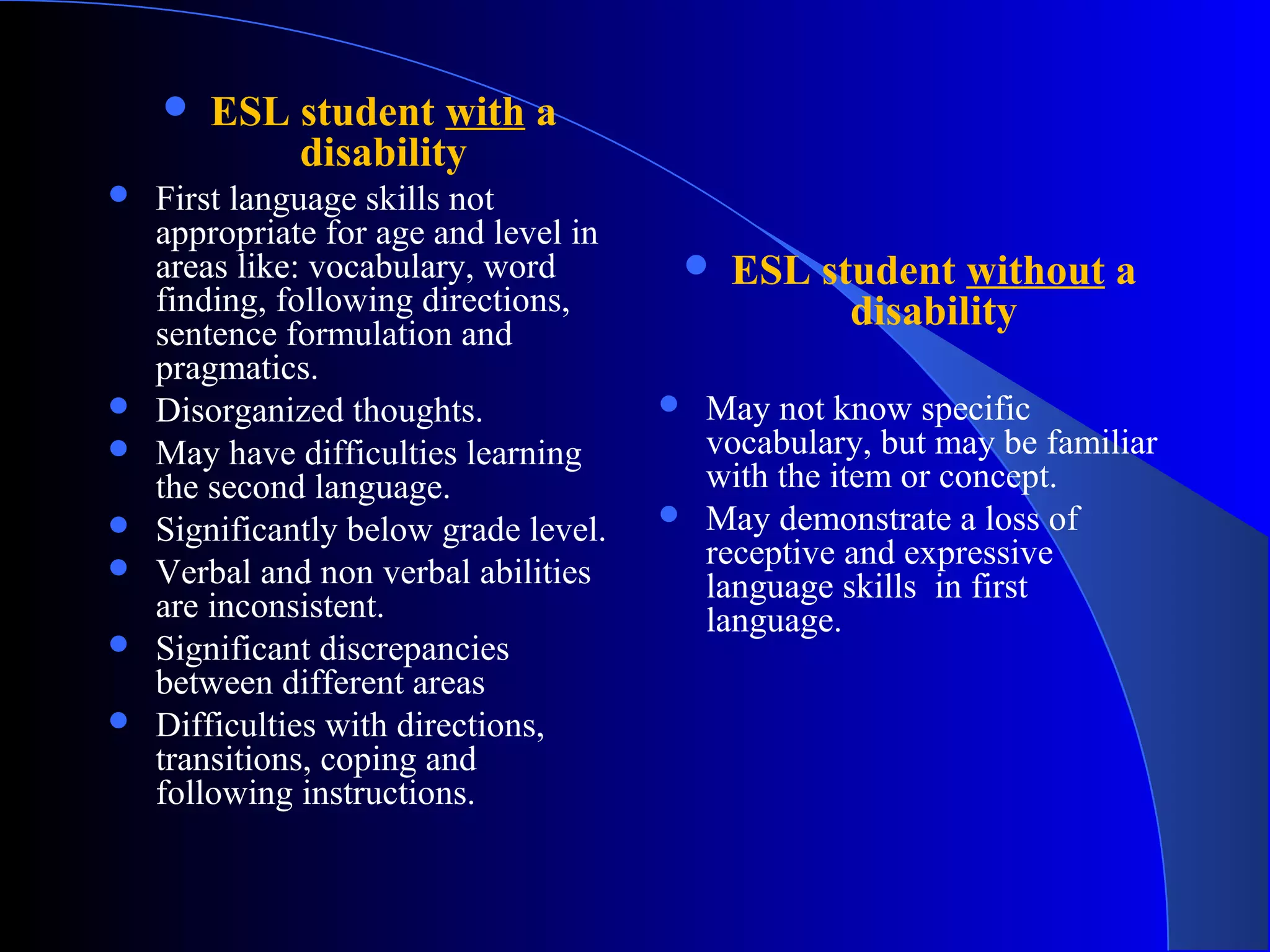  ESL student with a
disability
 First language skills not
appropriate for age and level in
areas like: vocabulary, word
finding, following directions,
sentence formulation and
pragmatics.
 Disorganized thoughts.
 May have difficulties learning
the second language.
 Significantly below grade level.
 Verbal and non verbal abilities
are inconsistent.
 Significant discrepancies
between different areas
 Difficulties with directions,
transitions, coping and
following instructions.
 ESL student without a
disability
 May not know specific
vocabulary, but may be familiar
with the item or concept.
 May demonstrate a loss of
receptive and expressive
language skills in first
language.
 