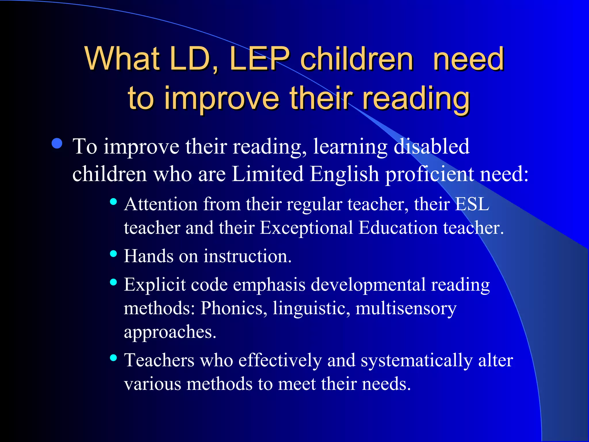 What LD, LEP children needWhat LD, LEP children need
to improve their readingto improve their reading
 To improve their reading, learning disabled
children who are Limited English proficient need:
 Attention from their regular teacher, their ESL
teacher and their Exceptional Education teacher.
 Hands on instruction.
 Explicit code emphasis developmental reading
methods: Phonics, linguistic, multisensory
approaches.
 Teachers who effectively and systematically alter
various methods to meet their needs.
 