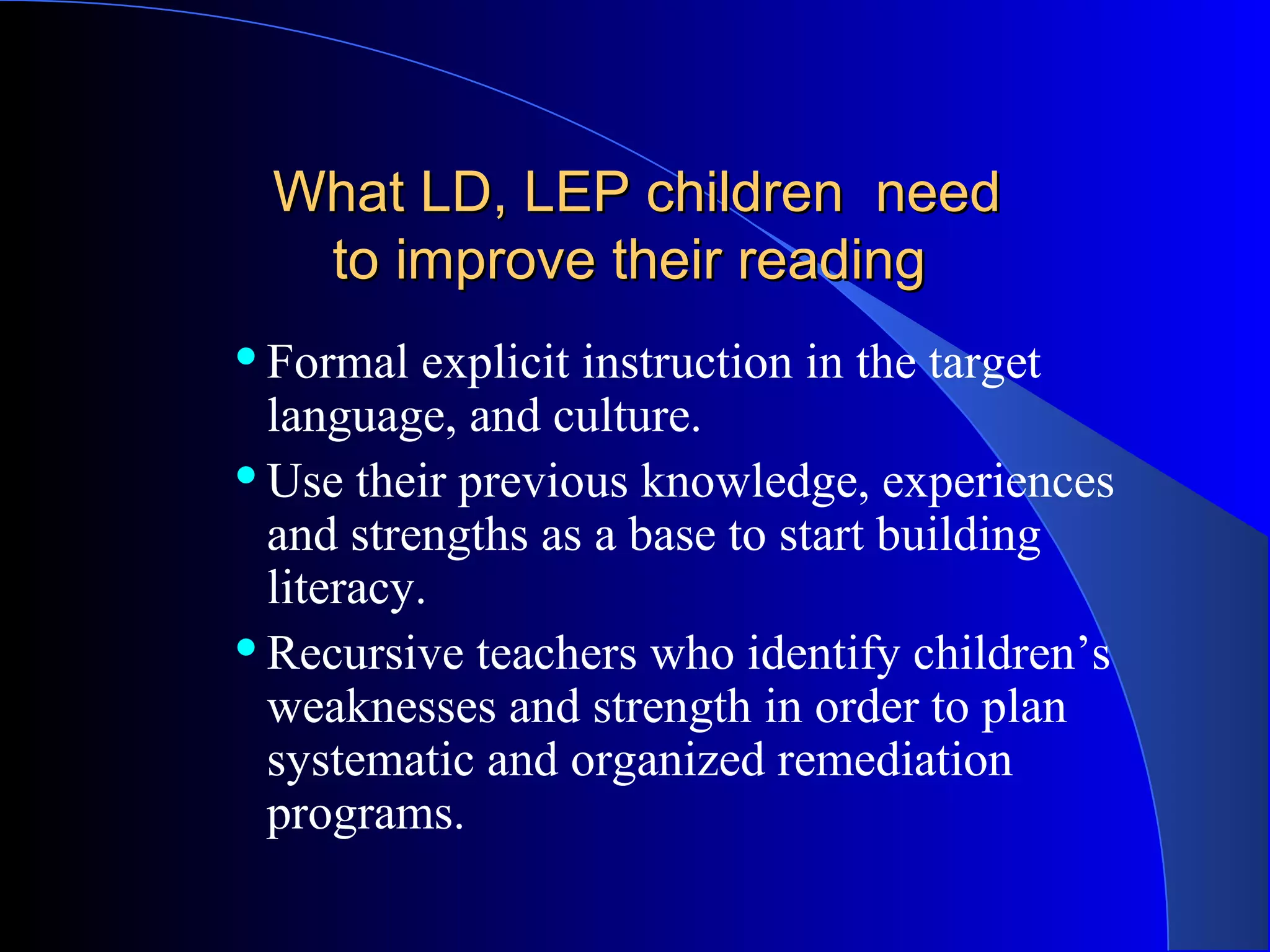 What LD, LEP children needWhat LD, LEP children need
to improve their readingto improve their reading
Formal explicit instruction in the target
language, and culture.
Use their previous knowledge, experiences
and strengths as a base to start building
literacy.
Recursive teachers who identify children’s
weaknesses and strength in order to plan
systematic and organized remediation
programs.
 