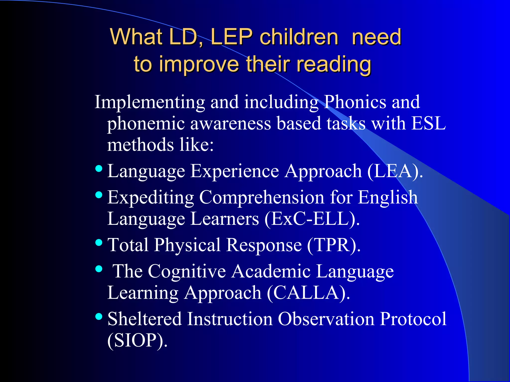 What LD, LEP children needWhat LD, LEP children need
to improve their readingto improve their reading
Implementing and including Phonics and
phonemic awareness based tasks with ESL
methods like:
Language Experience Approach (LEA).
Expediting Comprehension for English
Language Learners (ExC-ELL).
Total Physical Response (TPR).
 The Cognitive Academic Language
Learning Approach (CALLA).
Sheltered Instruction Observation Protocol
(SIOP).
 