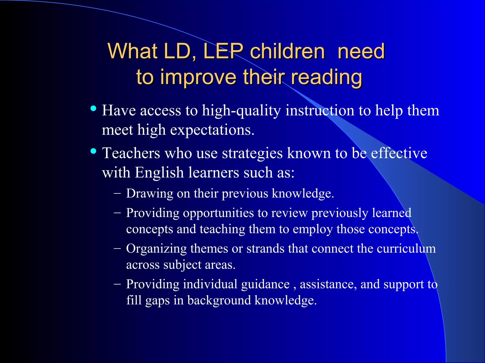 What LD, LEP children needWhat LD, LEP children need
to improve their readingto improve their reading
 Have access to high-quality instruction to help them
meet high expectations.
 Teachers who use strategies known to be effective
with English learners such as:
– Drawing on their previous knowledge.
– Providing opportunities to review previously learned
concepts and teaching them to employ those concepts.
– Organizing themes or strands that connect the curriculum
across subject areas.
– Providing individual guidance , assistance, and support to
fill gaps in background knowledge.
 