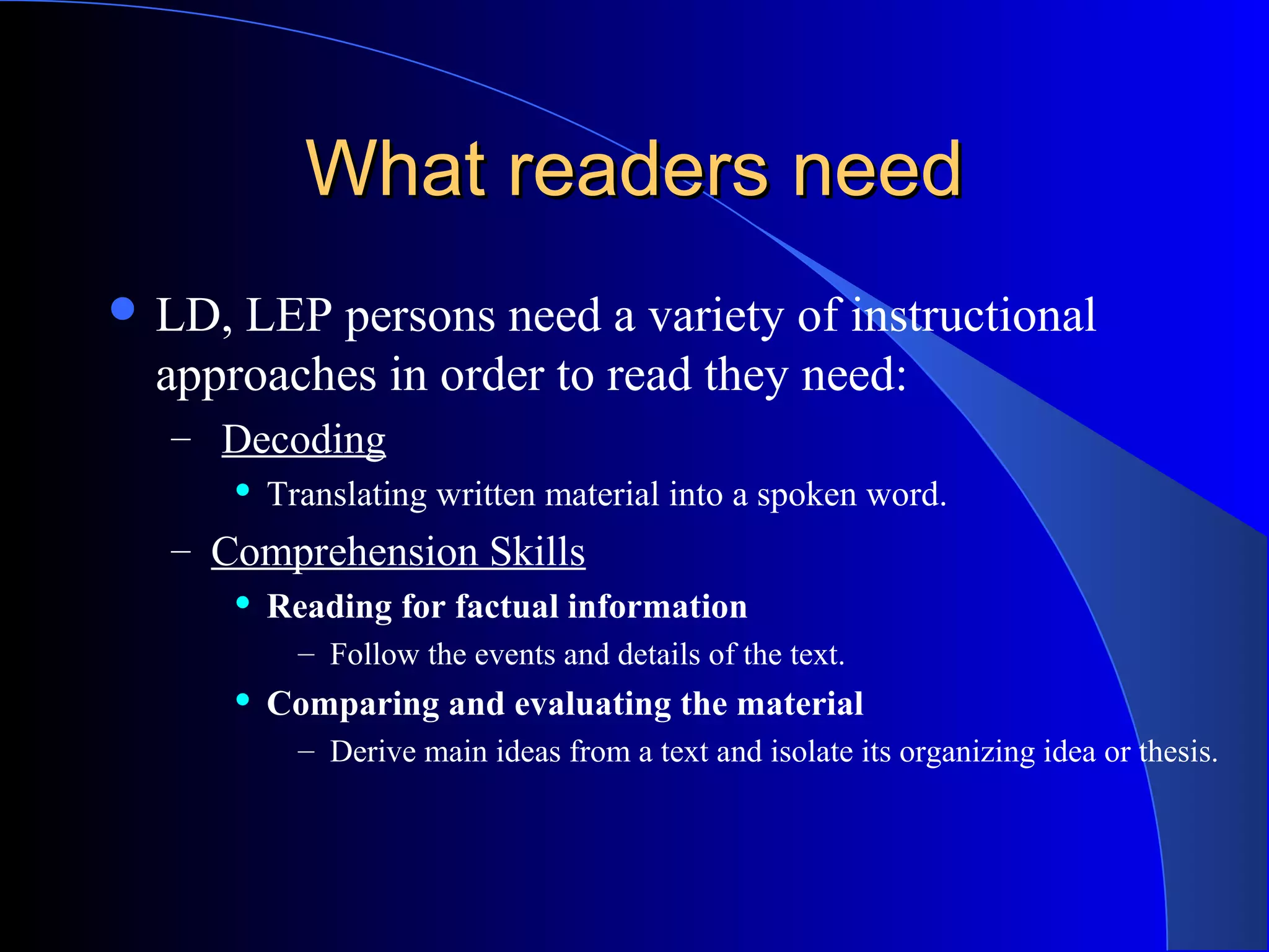 What readers needWhat readers need
 LD, LEP persons need a variety of instructional
approaches in order to read they need:
– Decoding
 Translating written material into a spoken word.
– Comprehension Skills
 Reading for factual information
– Follow the events and details of the text.
 Comparing and evaluating the material
– Derive main ideas from a text and isolate its organizing idea or thesis.
 