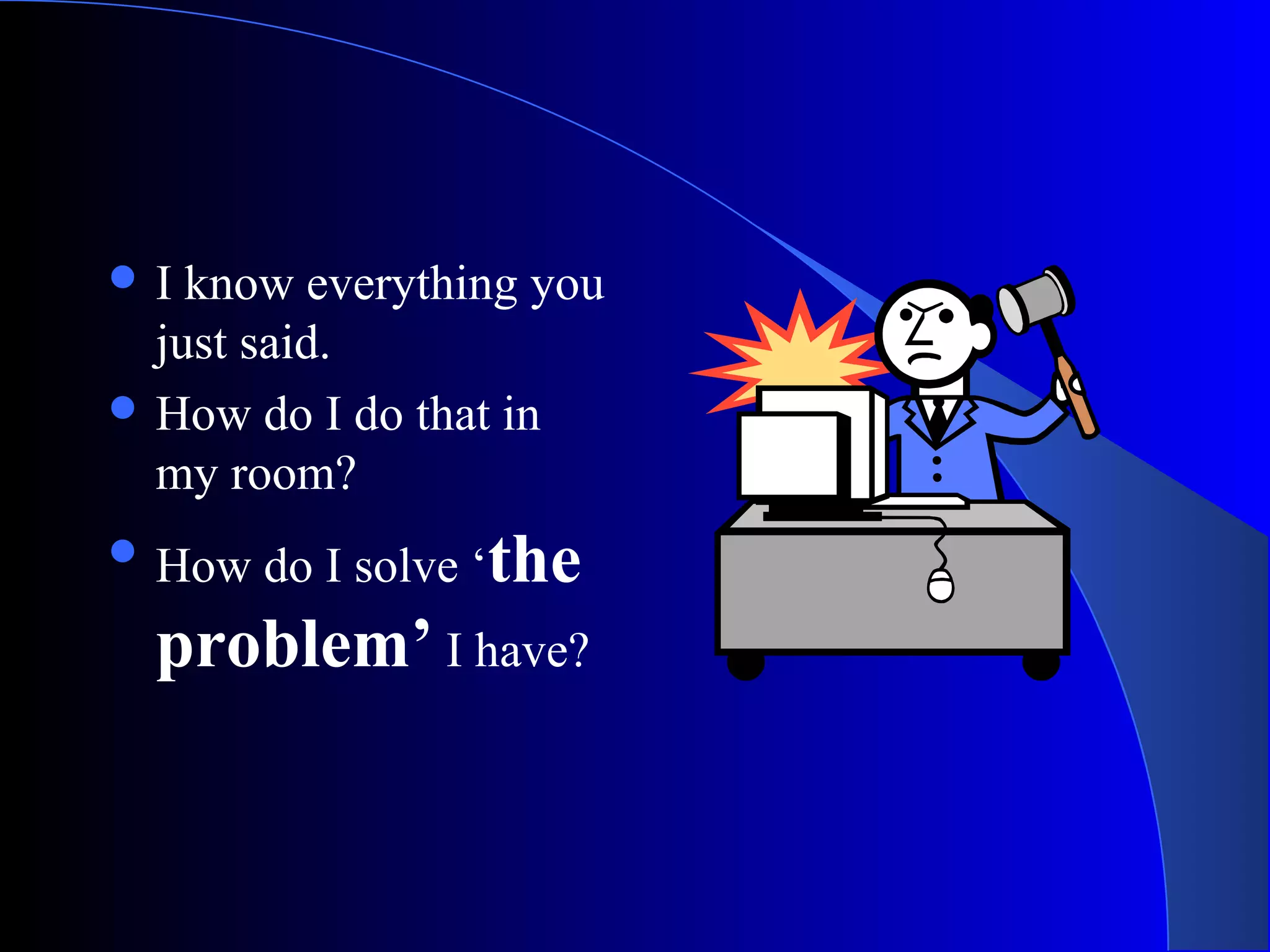  I know everything you
just said.
 How do I do that in
my room?
 How do I solve ‘the
problem’ I have?
 