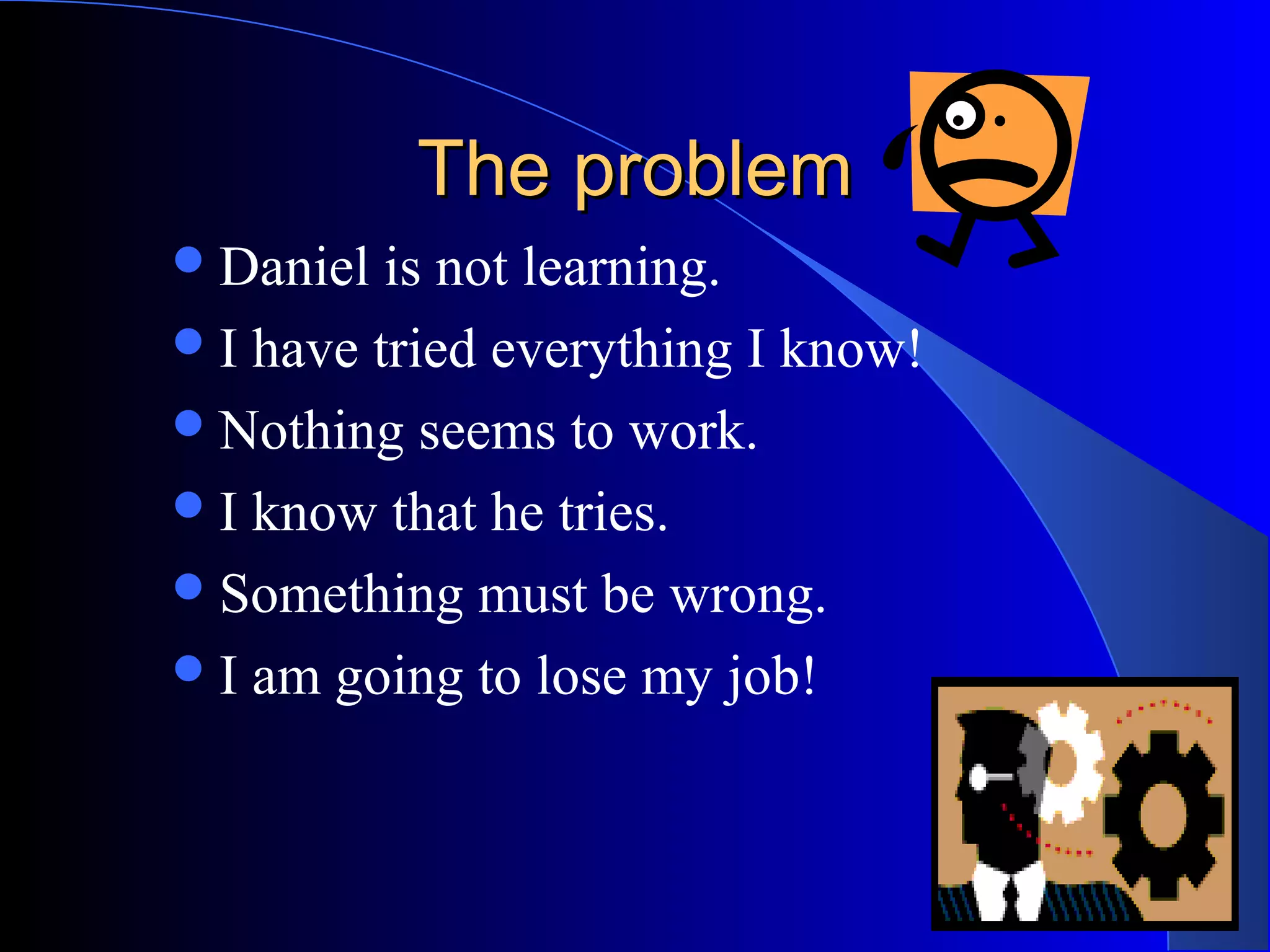 The problemThe problem
Daniel is not learning.
I have tried everything I know!
Nothing seems to work.
I know that he tries.
Something must be wrong.
I am going to lose my job!
 