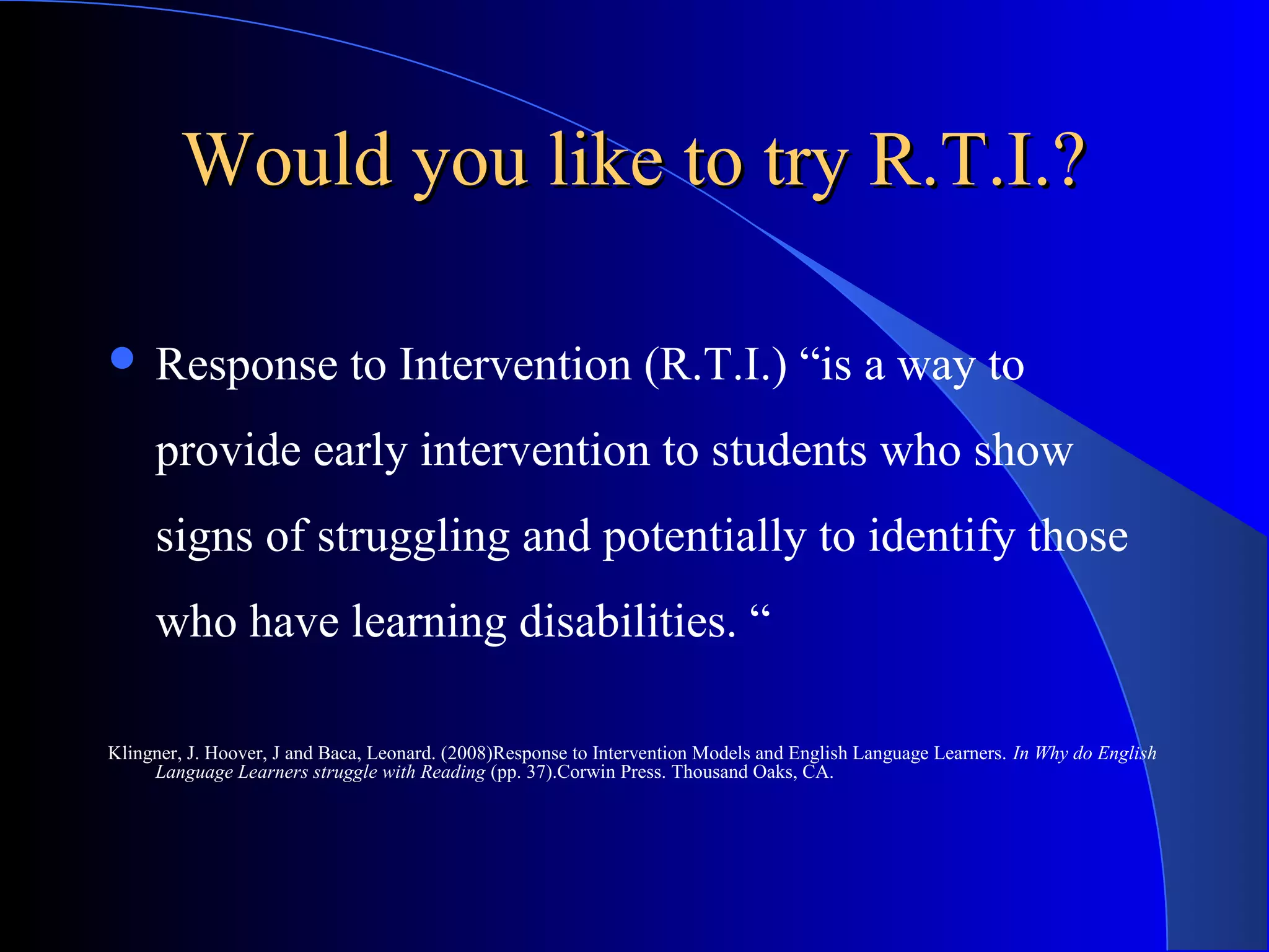 Would you like to try R.T.I.?Would you like to try R.T.I.?
 Response to Intervention (R.T.I.) “is a way to
provide early intervention to students who show
signs of struggling and potentially to identify those
who have learning disabilities. “
Klingner, J. Hoover, J and Baca, Leonard. (2008)Response to Intervention Models and English Language Learners. In Why do English
Language Learners struggle with Reading (pp. 37).Corwin Press. Thousand Oaks, CA.
 