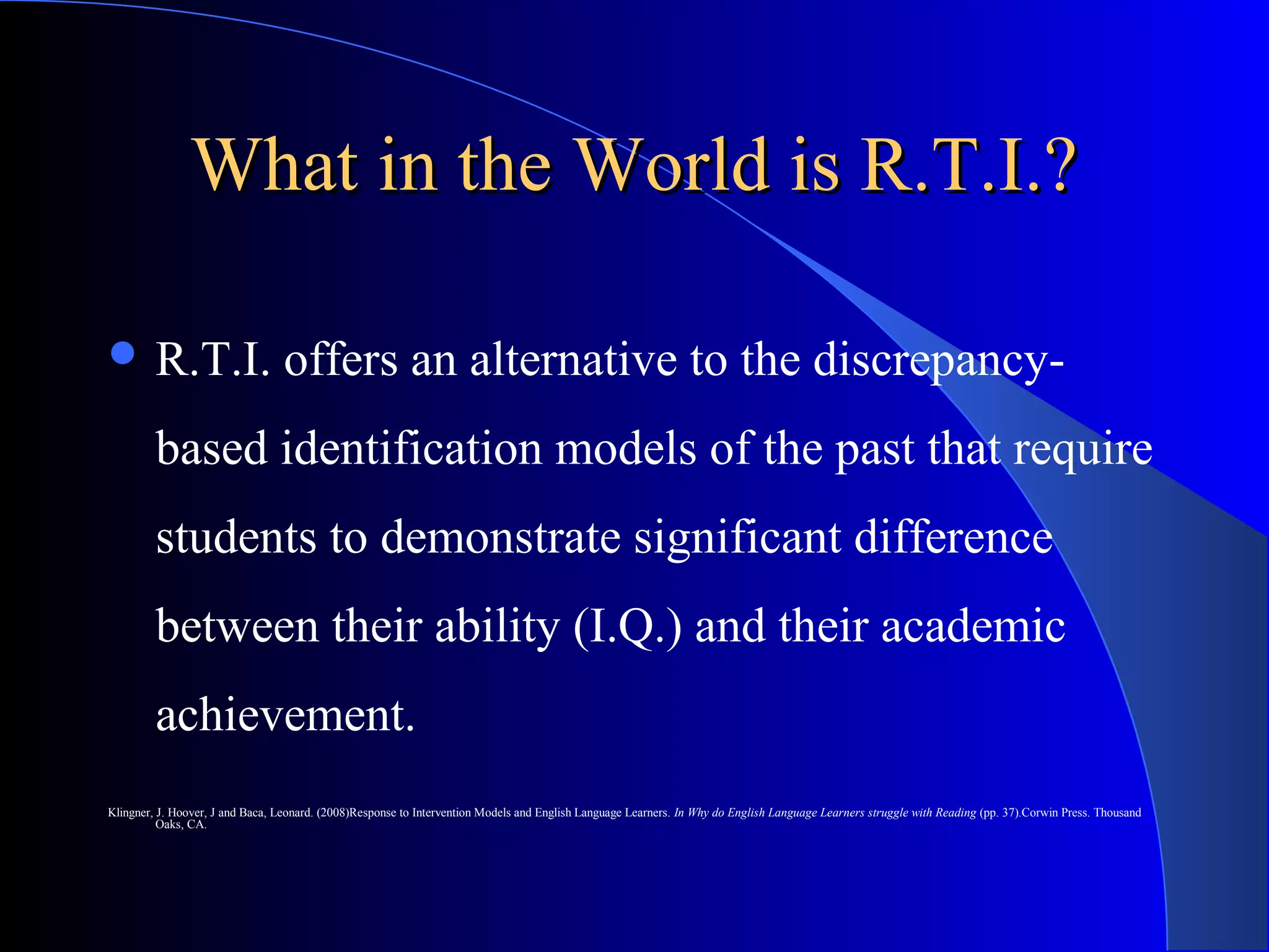 What in the World is R.T.I.?What in the World is R.T.I.?
 R.T.I. offers an alternative to the discrepancy-
based identification models of the past that require
students to demonstrate significant difference
between their ability (I.Q.) and their academic
achievement.
Klingner, J. Hoover, J and Baca, Leonard. (2008)Response to Intervention Models and English Language Learners. In Why do English Language Learners struggle with Reading (pp. 37).Corwin Press. Thousand
Oaks, CA.
 