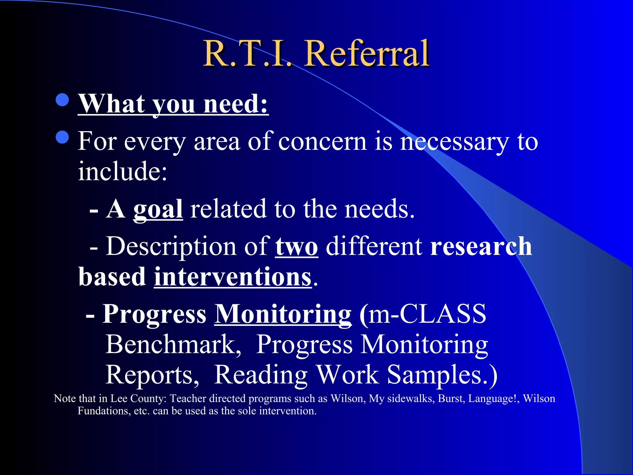 R.T.I. ReferralR.T.I. Referral
What you need:
For every area of concern is necessary to
include:
- A goal related to the needs.
- Description of two different research
based interventions.
- Progress Monitoring (m-CLASS
Benchmark, Progress Monitoring
Reports, Reading Work Samples.)
Note that in Lee County: Teacher directed programs such as Wilson, My sidewalks, Burst, Language!, Wilson
Fundations, etc. can be used as the sole intervention.
 