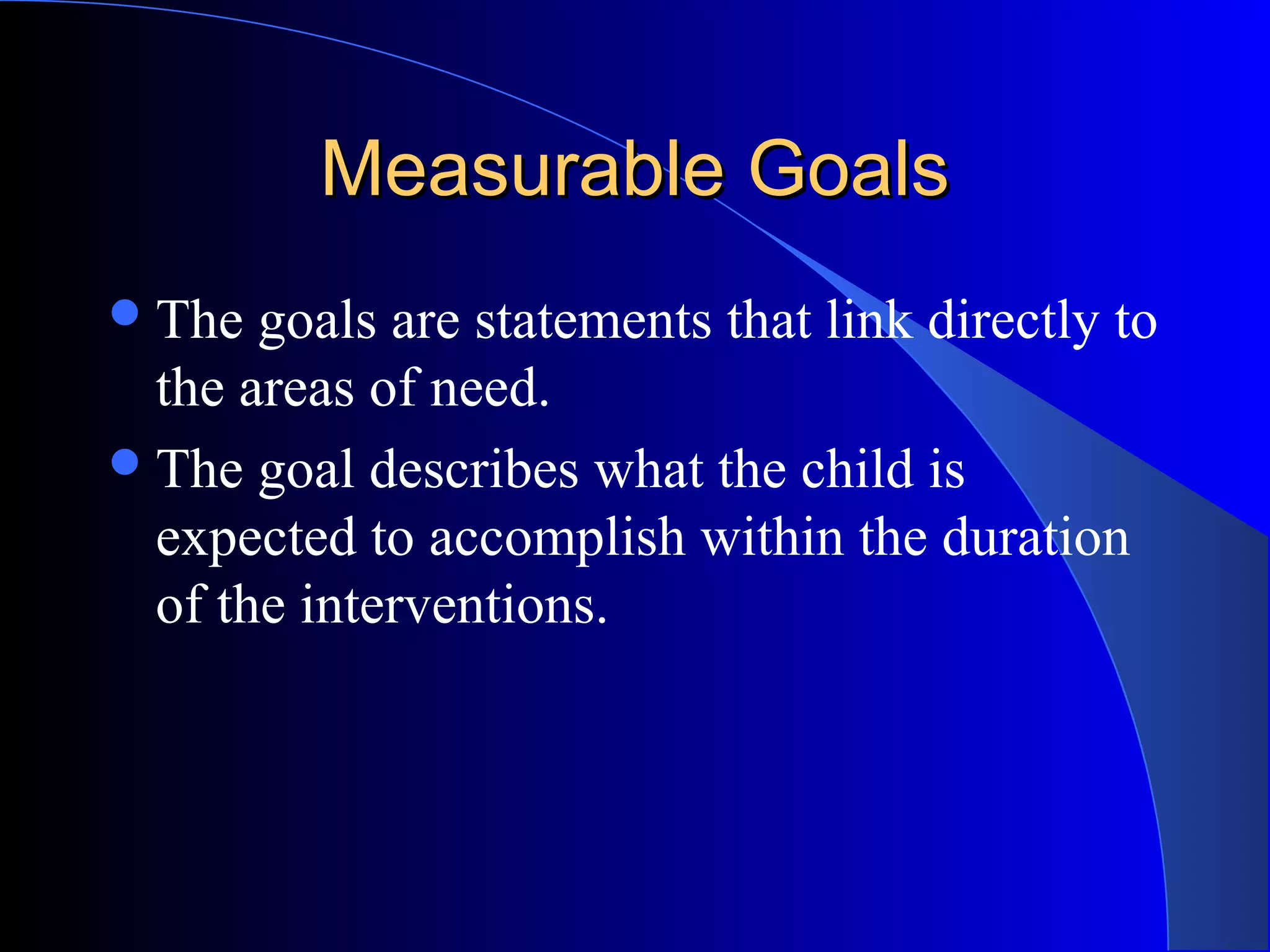 Measurable GoalsMeasurable Goals
The goals are statements that link directly to
the areas of need.
The goal describes what the child is
expected to accomplish within the duration
of the interventions.
 