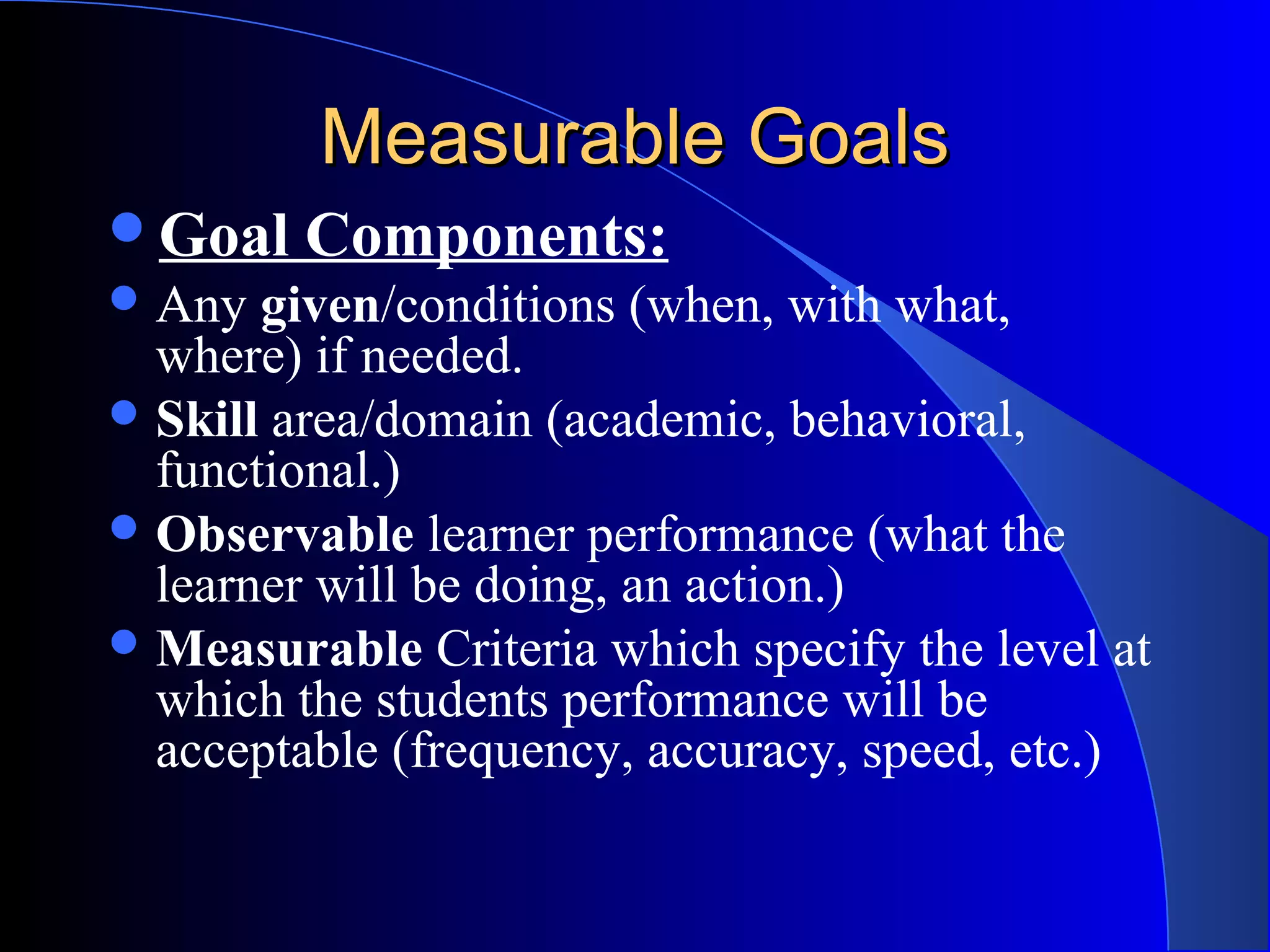 Measurable GoalsMeasurable Goals
Goal Components:
Any given/conditions (when, with what,
where) if needed.
Skill area/domain (academic, behavioral,
functional.)
Observable learner performance (what the
learner will be doing, an action.)
Measurable Criteria which specify the level at
which the students performance will be
acceptable (frequency, accuracy, speed, etc.)
 