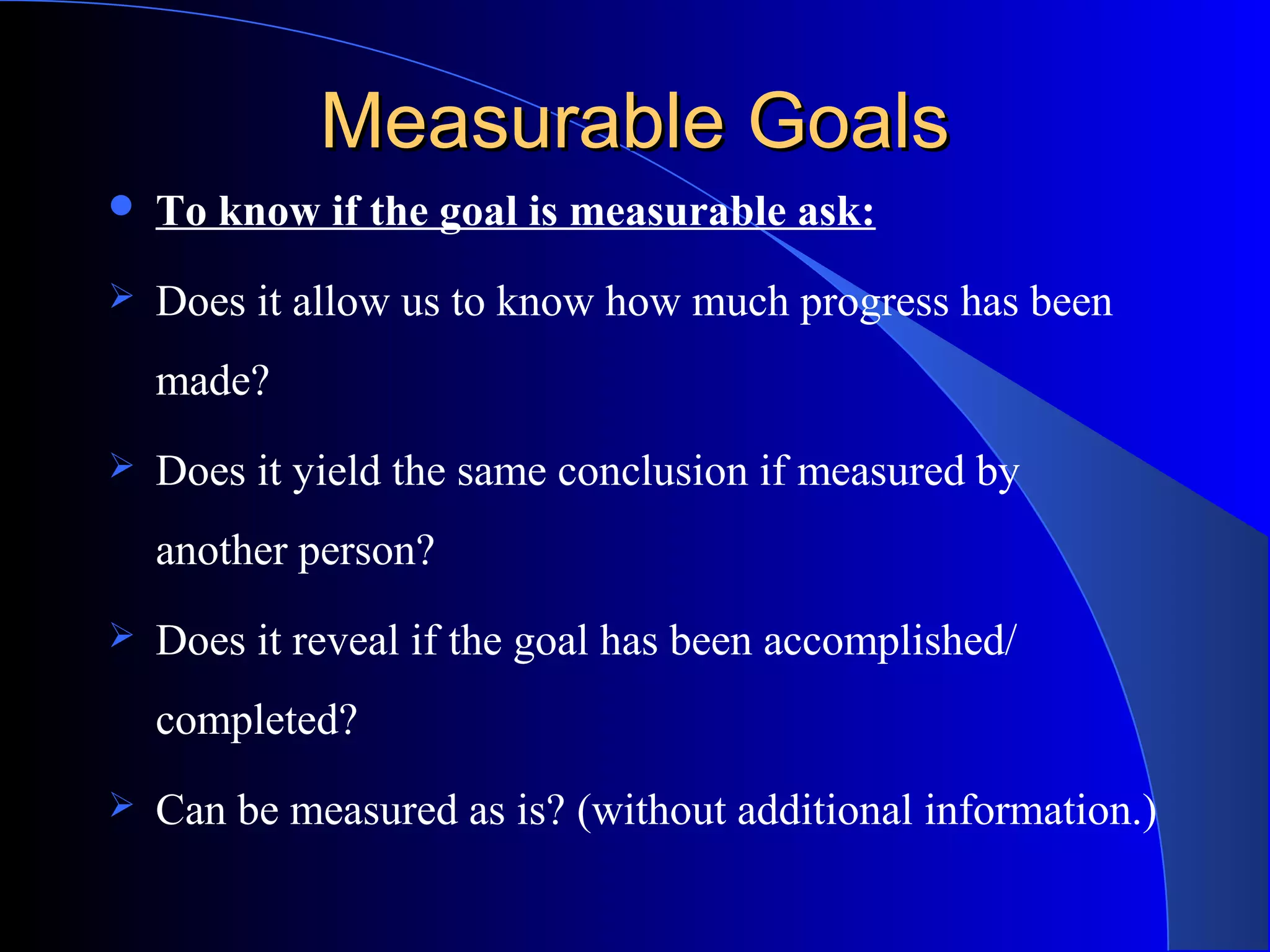 Measurable GoalsMeasurable Goals
 To know if the goal is measurable ask:
 Does it allow us to know how much progress has been
made?
 Does it yield the same conclusion if measured by
another person?
 Does it reveal if the goal has been accomplished/
completed?
 Can be measured as is? (without additional information.)
 