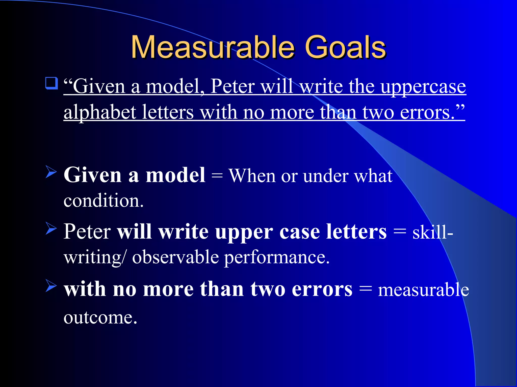 Measurable GoalsMeasurable Goals
 “Given a model, Peter will write the uppercase
alphabet letters with no more than two errors.”
 Given a model = When or under what
condition.
 Peter will write upper case letters = skill-
writing/ observable performance.
 with no more than two errors = measurable
outcome.
 