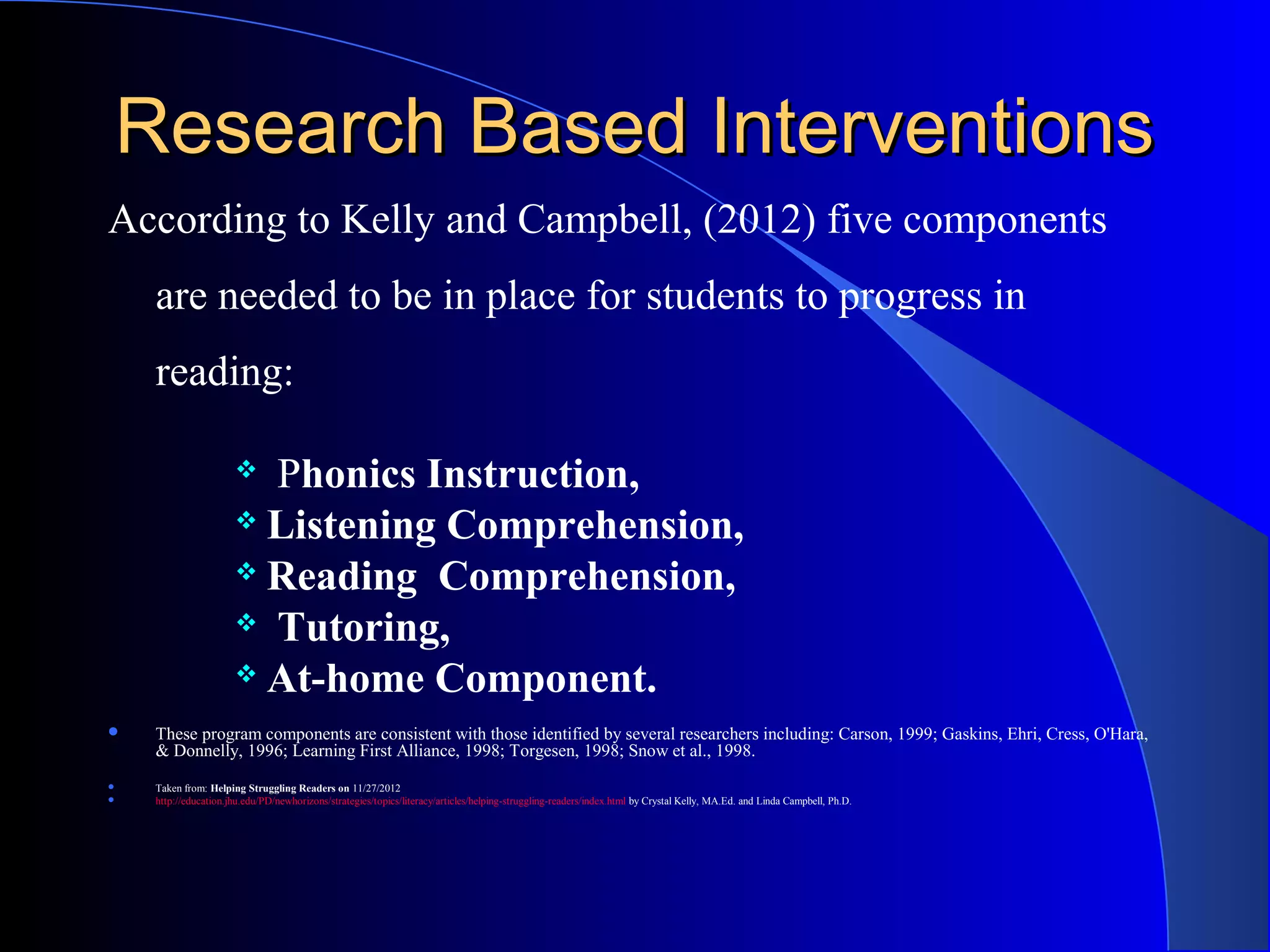 Research Based InterventionsResearch Based Interventions
According to Kelly and Campbell, (2012) five components
are needed to be in place for students to progress in
reading:
 Phonics Instruction,
 Listening Comprehension,
 Reading Comprehension,
 Tutoring,
 At-home Component.
 These program components are consistent with those identified by several researchers including: Carson, 1999; Gaskins, Ehri, Cress, O'Hara,
& Donnelly, 1996; Learning First Alliance, 1998; Torgesen, 1998; Snow et al., 1998.
 Taken from: Helping Struggling Readers on 11/27/2012
 http://education.jhu.edu/PD/newhorizons/strategies/topics/literacy/articles/helping-struggling-readers/index.html by Crystal Kelly, MA.Ed. and Linda Campbell, Ph.D.
 