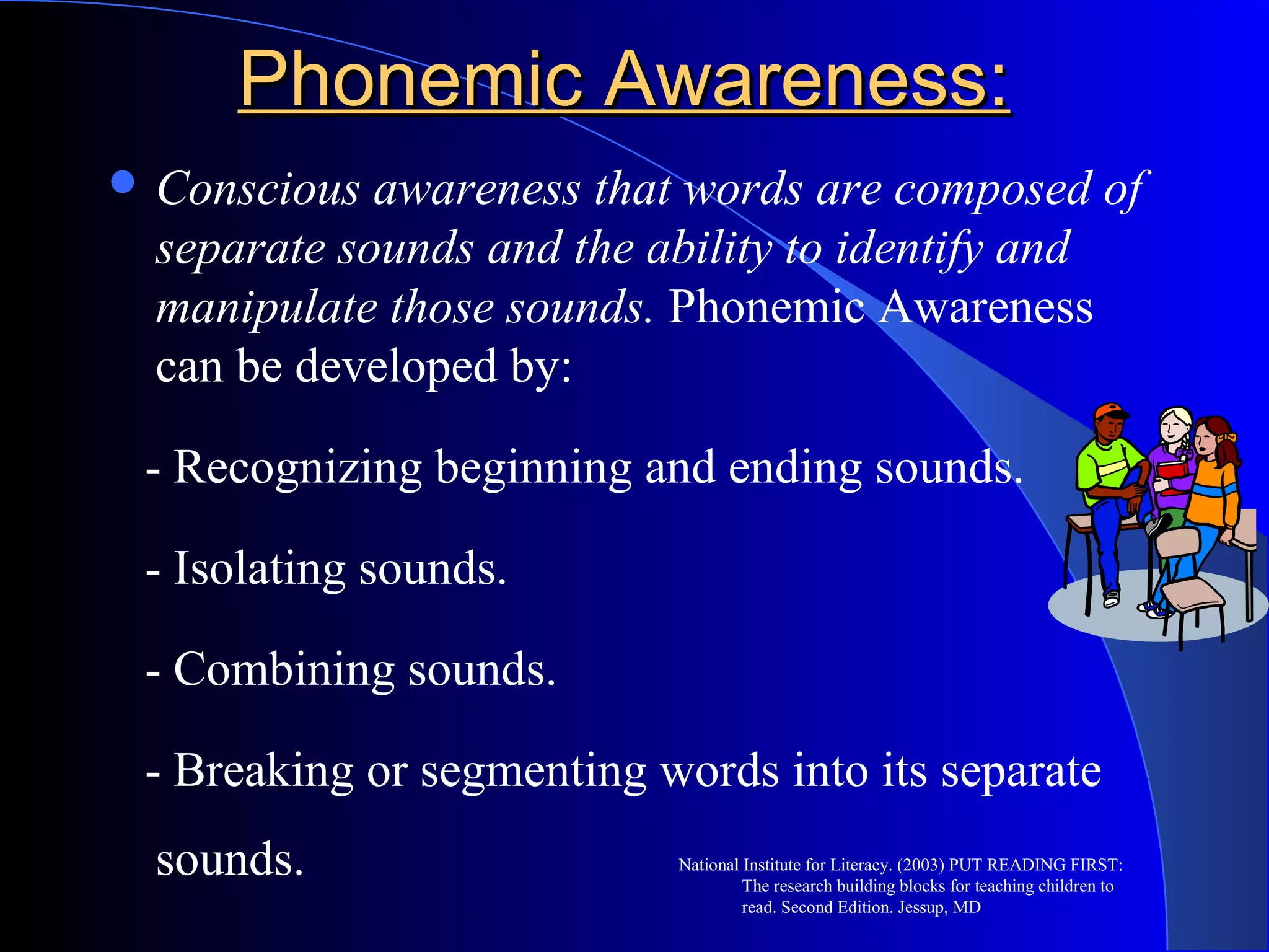 Phonemic Awareness:Phonemic Awareness:
 Conscious awareness that words are composed of
separate sounds and the ability to identify and
manipulate those sounds. Phonemic Awareness
can be developed by:
- Recognizing beginning and ending sounds.
- Isolating sounds.
- Combining sounds.
- Breaking or segmenting words into its separate
sounds. National Institute for Literacy. (2003) PUT READING FIRST:
The research building blocks for teaching children to
read. Second Edition. Jessup, MD
 