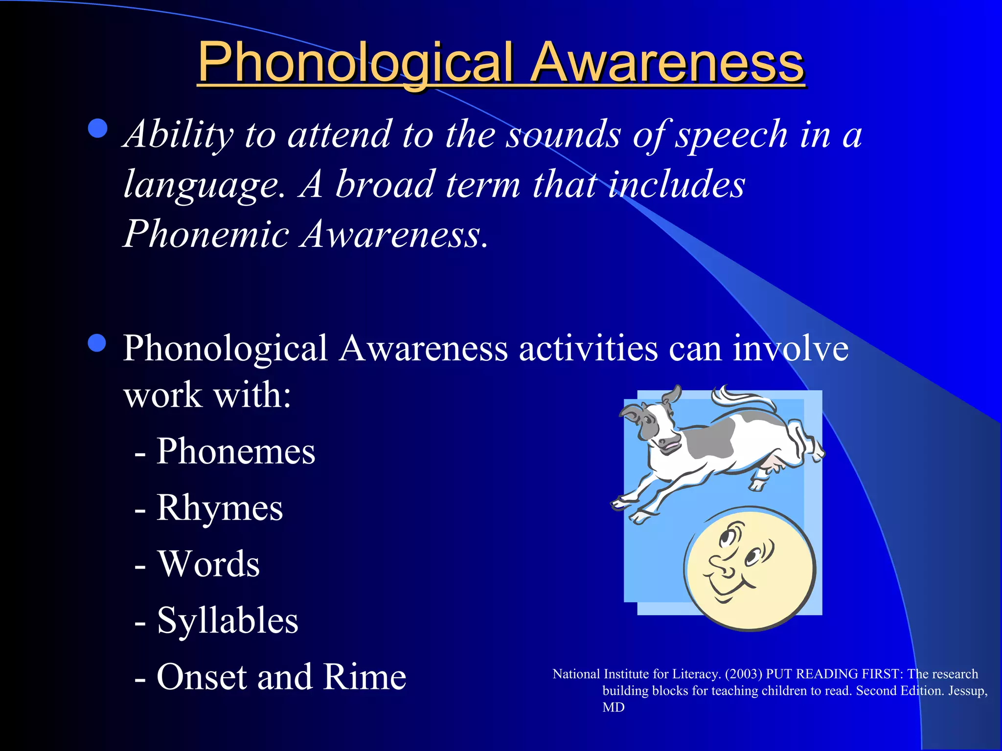 Phonological AwarenessPhonological Awareness
Ability to attend to the sounds of speech in a
language. A broad term that includes
Phonemic Awareness.
 Phonological Awareness activities can involve
work with:
- Phonemes
- Rhymes
- Words
- Syllables
- Onset and Rime National Institute for Literacy. (2003) PUT READING FIRST: The research
building blocks for teaching children to read. Second Edition. Jessup,
MD
 