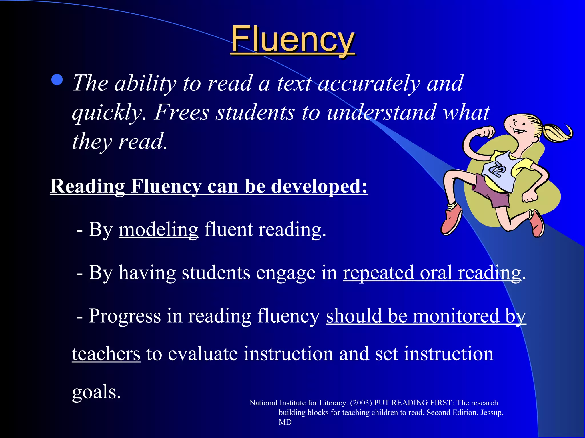 FluencyFluency
The ability to read a text accurately and
quickly. Frees students to understand what
they read.
Reading Fluency can be developed:
- By modeling fluent reading.
- By having students engage in repeated oral reading.
- Progress in reading fluency should be monitored by
teachers to evaluate instruction and set instruction
goals. National Institute for Literacy. (2003) PUT READING FIRST: The research
building blocks for teaching children to read. Second Edition. Jessup,
MD
 