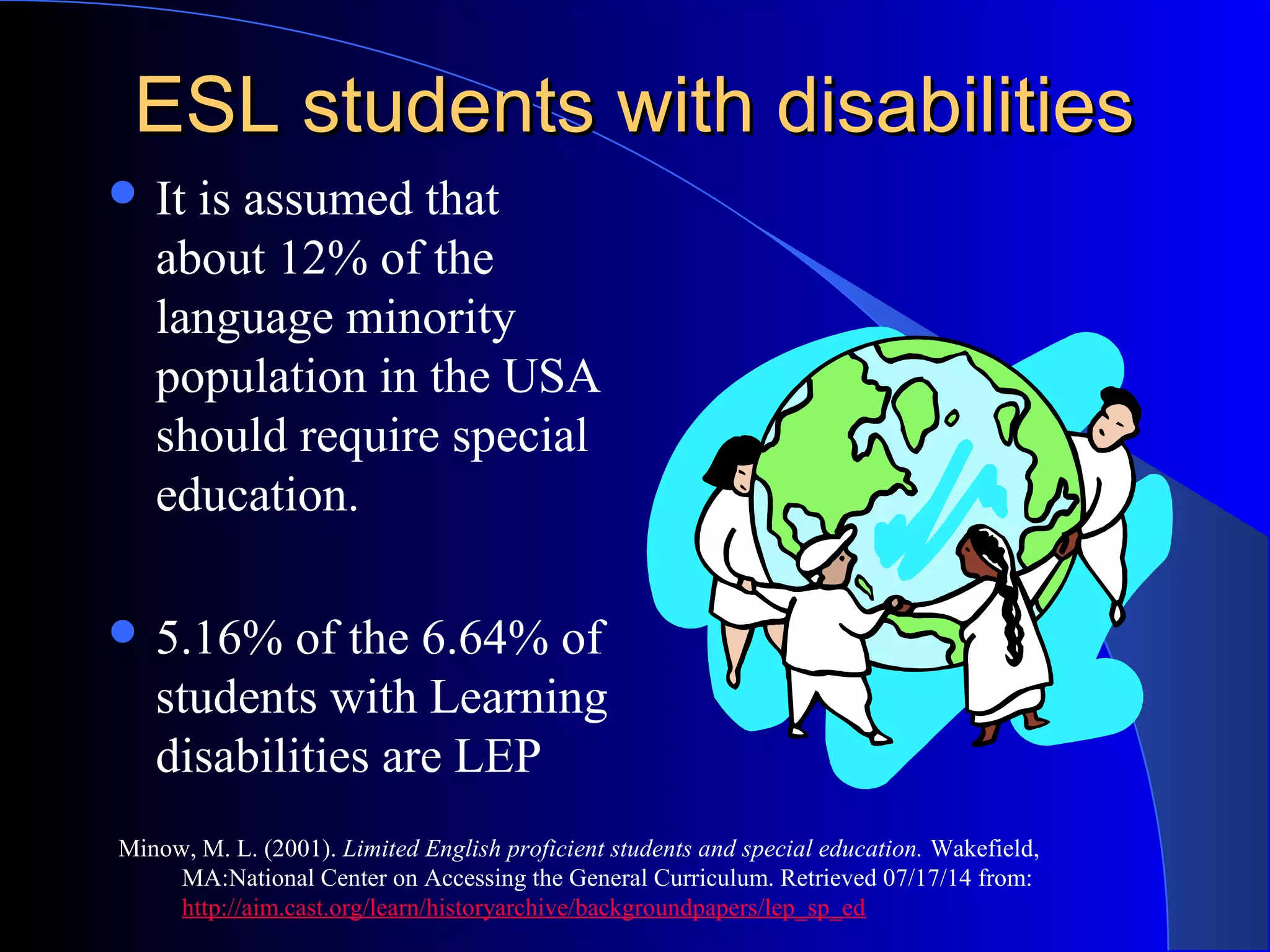 ESL students with disabilitiesESL students with disabilities
 It is assumed that
about 12% of the
language minority
population in the USA
should require special
education.
 5.16% of the 6.64% of
students with Learning
disabilities are LEP
Minow, M. L. (2001). Limited English proficient students and special education. Wakefield,
MA:National Center on Accessing the General Curriculum. Retrieved 07/17/14 from:
http://aim.cast.org/learn/historyarchive/backgroundpapers/lep_sp_ed
 