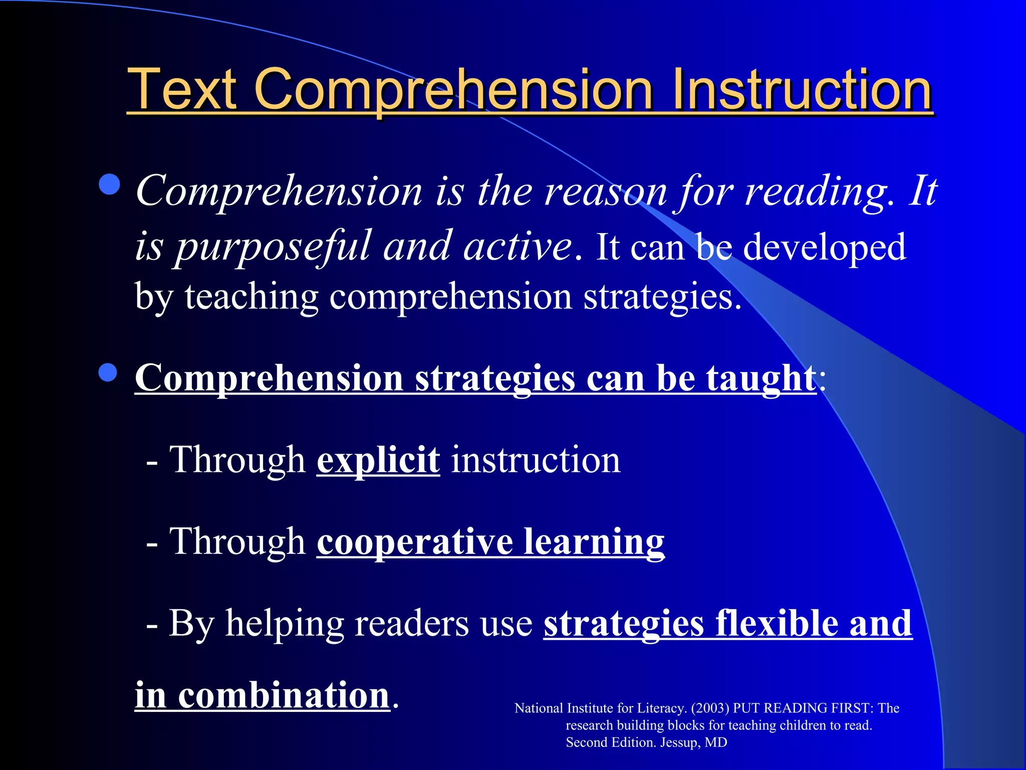 Text Comprehension InstructionText Comprehension Instruction
Comprehension is the reason for reading. It
is purposeful and active. It can be developed
by teaching comprehension strategies.
 Comprehension strategies can be taught:
- Through explicit instruction
- Through cooperative learning
- By helping readers use strategies flexible and
in combination. National Institute for Literacy. (2003) PUT READING FIRST: The
research building blocks for teaching children to read.
Second Edition. Jessup, MD
 