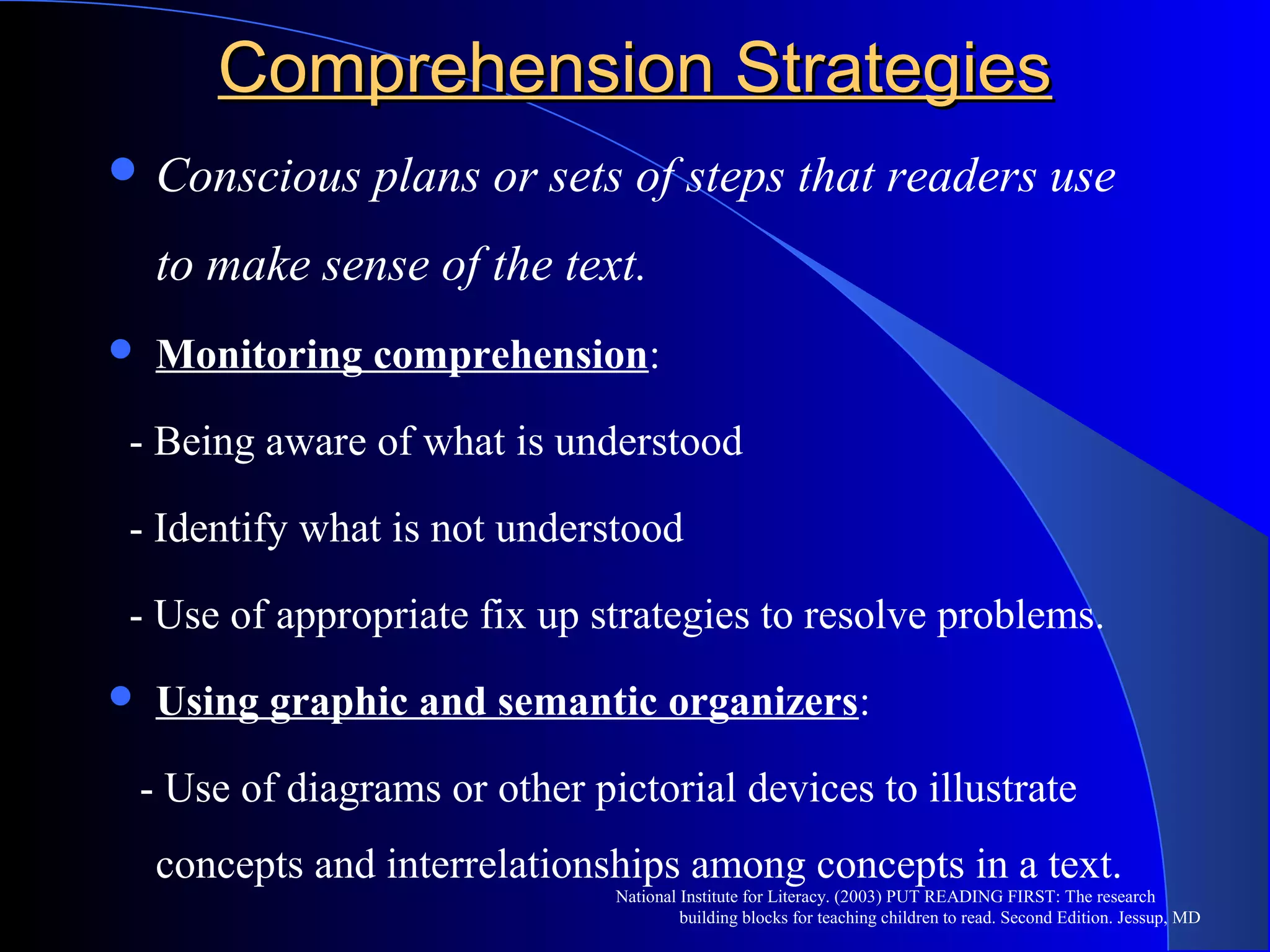 Comprehension StrategiesComprehension Strategies
 Conscious plans or sets of steps that readers use
to make sense of the text.
 Monitoring comprehension:
- Being aware of what is understood
- Identify what is not understood
- Use of appropriate fix up strategies to resolve problems.
 Using graphic and semantic organizers:
- Use of diagrams or other pictorial devices to illustrate
concepts and interrelationships among concepts in a text.
National Institute for Literacy. (2003) PUT READING FIRST: The research
building blocks for teaching children to read. Second Edition. Jessup, MD
 