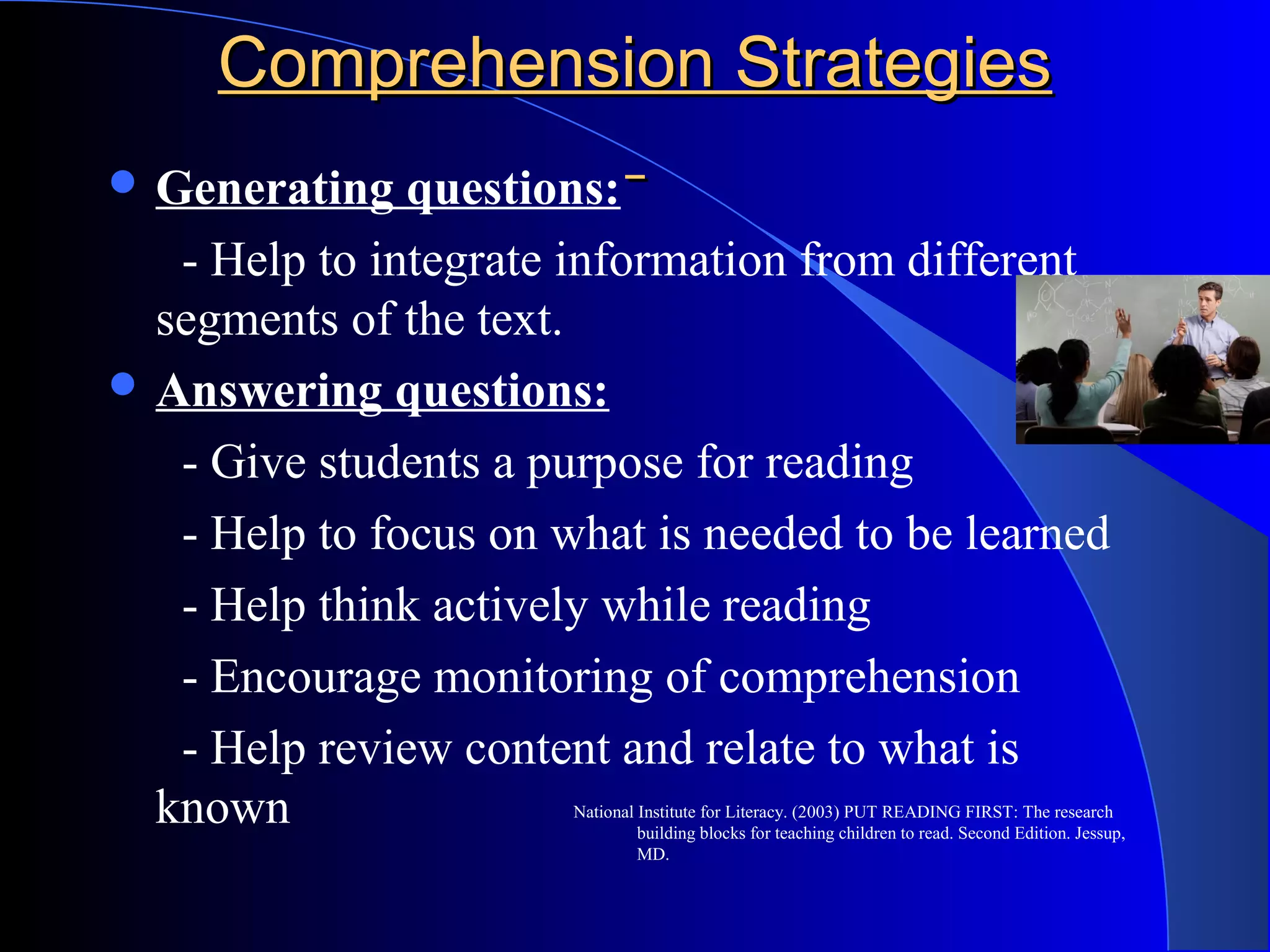 Comprehension StrategiesComprehension Strategies
 Generating questions:
- Help to integrate information from different
segments of the text.
 Answering questions:
- Give students a purpose for reading
- Help to focus on what is needed to be learned
- Help think actively while reading
- Encourage monitoring of comprehension
- Help review content and relate to what is
known National Institute for Literacy. (2003) PUT READING FIRST: The research
building blocks for teaching children to read. Second Edition. Jessup,
MD.
 