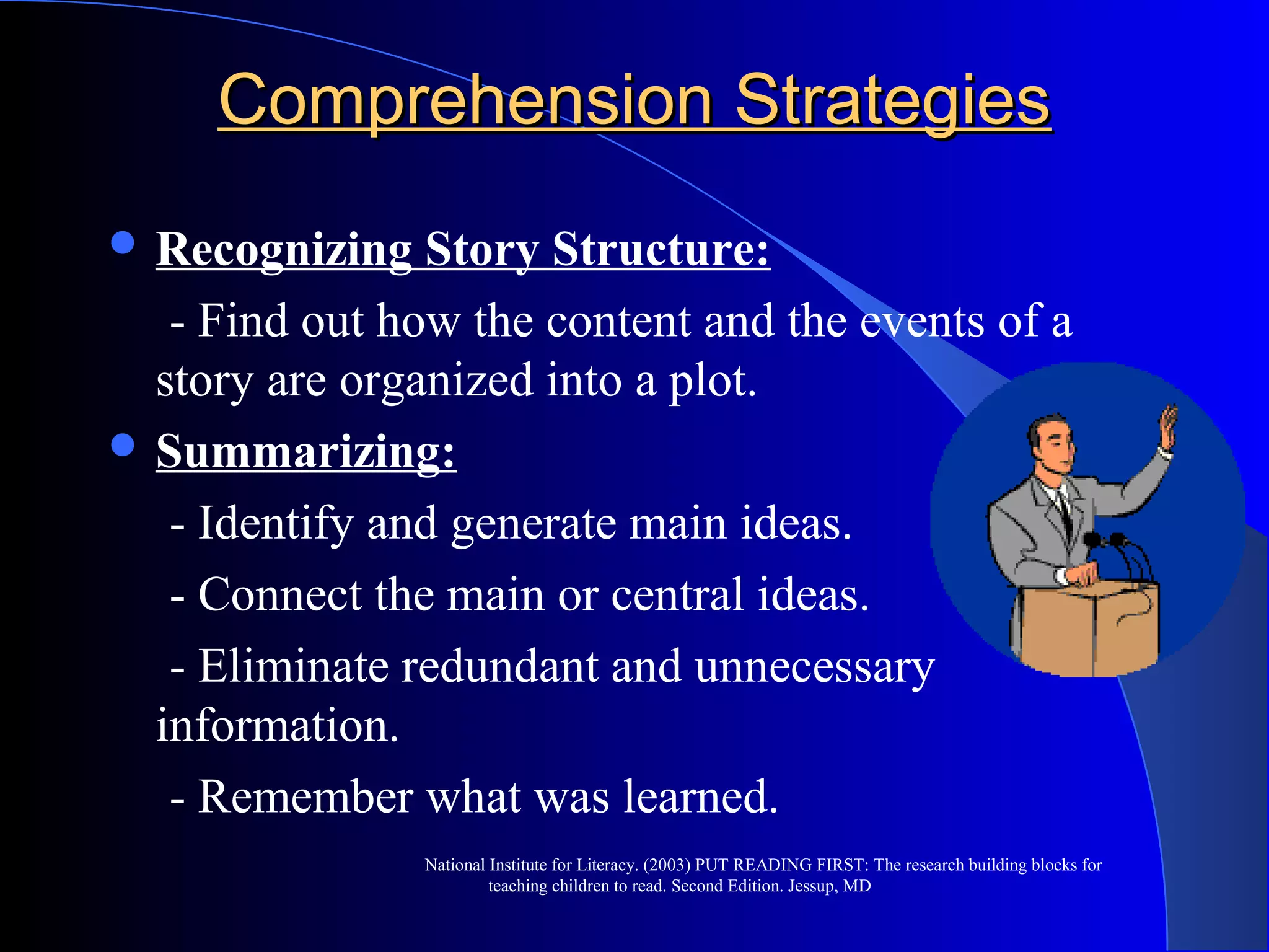 Comprehension StrategiesComprehension Strategies
 Recognizing Story Structure:
- Find out how the content and the events of a
story are organized into a plot.
 Summarizing:
- Identify and generate main ideas.
- Connect the main or central ideas.
- Eliminate redundant and unnecessary
information.
- Remember what was learned.
National Institute for Literacy. (2003) PUT READING FIRST: The research building blocks for
teaching children to read. Second Edition. Jessup, MD
 