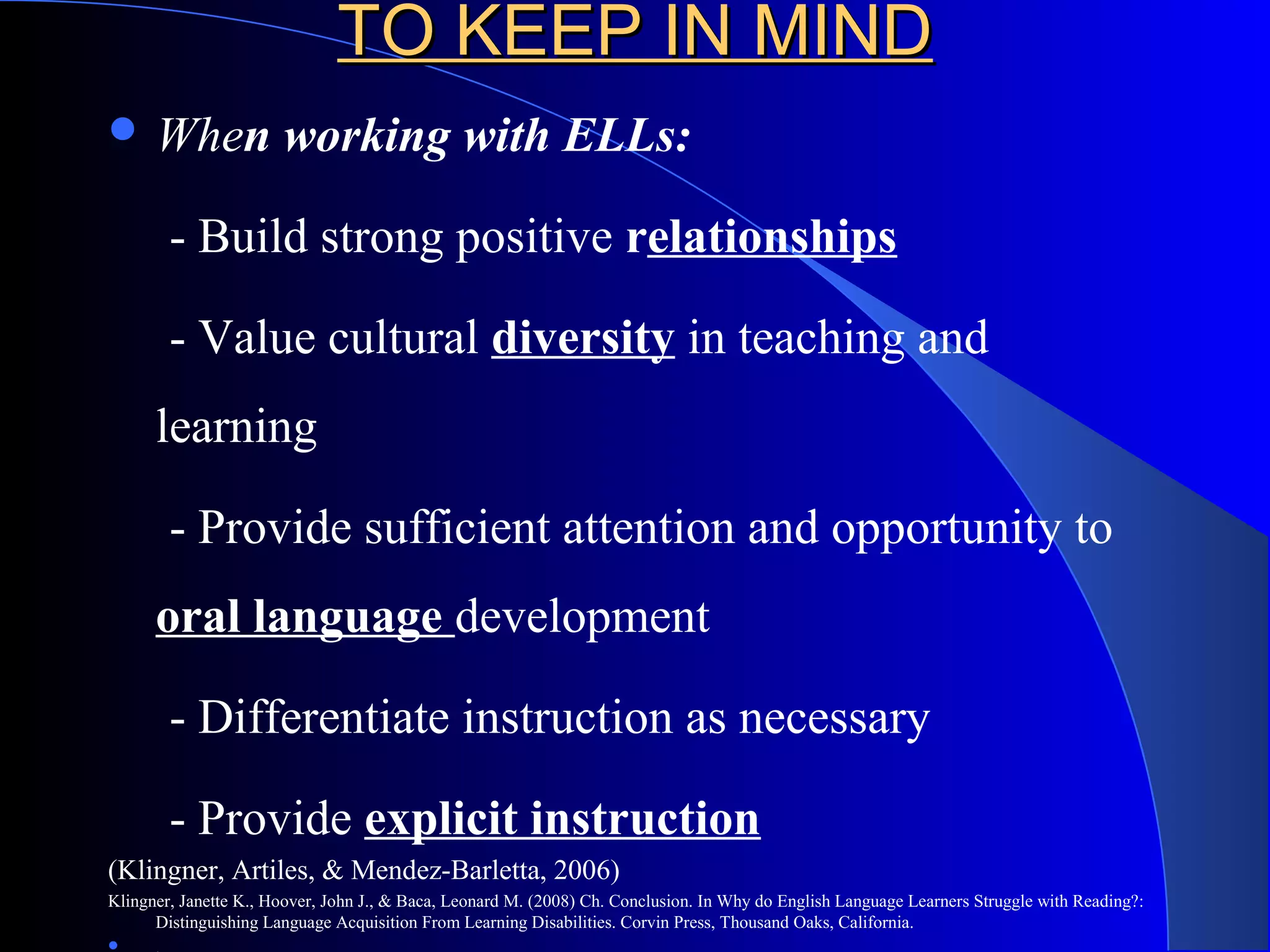 TO KEEP IN MINDTO KEEP IN MIND
 When working with ELLs:
- Build strong positive relationships
- Value cultural diversity in teaching and
learning
- Provide sufficient attention and opportunity to
oral language development
- Differentiate instruction as necessary
- Provide explicit instruction
(Klingner, Artiles, & Mendez-Barletta, 2006)
Klingner, Janette K., Hoover, John J., & Baca, Leonard M. (2008) Ch. Conclusion. In Why do English Language Learners Struggle with Reading?:
Distinguishing Language Acquisition From Learning Disabilities. Corvin Press, Thousand Oaks, California.

 