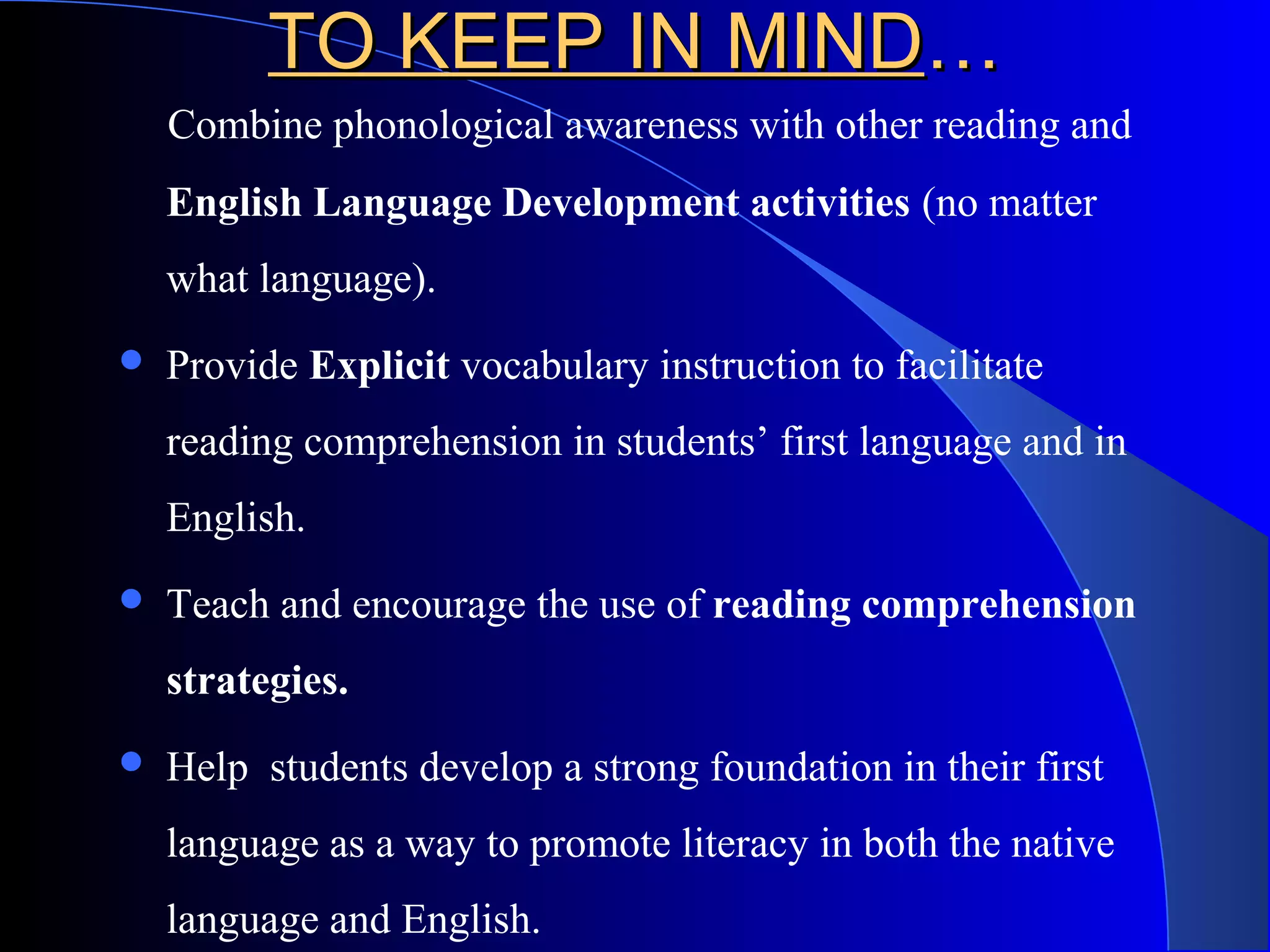 TO KEEP IN MINDTO KEEP IN MIND……
Combine phonological awareness with other reading and
English Language Development activities (no matter
what language).
 Provide Explicit vocabulary instruction to facilitate
reading comprehension in students’ first language and in
English.
 Teach and encourage the use of reading comprehension
strategies.
 Help students develop a strong foundation in their first
language as a way to promote literacy in both the native
language and English.
 