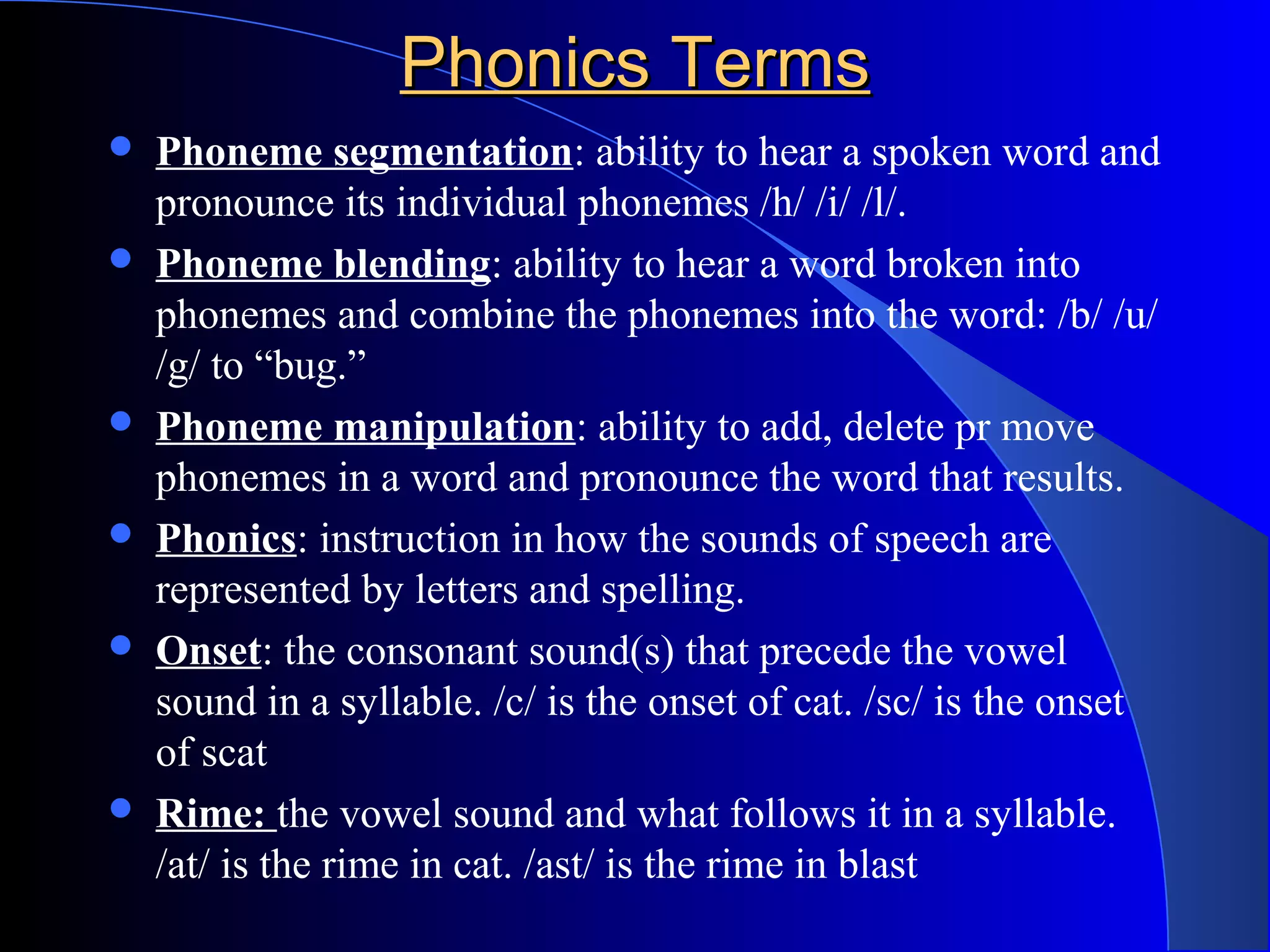 Phonics TermsPhonics Terms
 Phoneme segmentation: ability to hear a spoken word and
pronounce its individual phonemes /h/ /i/ /l/.
 Phoneme blending: ability to hear a word broken into
phonemes and combine the phonemes into the word: /b/ /u/
/g/ to “bug.”
 Phoneme manipulation: ability to add, delete pr move
phonemes in a word and pronounce the word that results.
 Phonics: instruction in how the sounds of speech are
represented by letters and spelling.
 Onset: the consonant sound(s) that precede the vowel
sound in a syllable. /c/ is the onset of cat. /sc/ is the onset
of scat
 Rime: the vowel sound and what follows it in a syllable.
/at/ is the rime in cat. /ast/ is the rime in blast
 