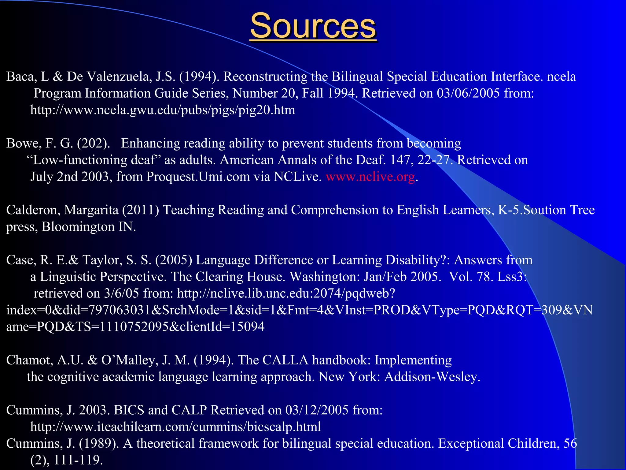 Baca, L & De Valenzuela, J.S. (1994). Reconstructing the Bilingual Special Education Interface. ncela
Program Information Guide Series, Number 20, Fall 1994. Retrieved on 03/06/2005 from:
http://www.ncela.gwu.edu/pubs/pigs/pig20.htm
Bowe, F. G. (202). Enhancing reading ability to prevent students from becoming
“Low-functioning deaf” as adults. American Annals of the Deaf. 147, 22-27. Retrieved on
July 2nd 2003, from Proquest.Umi.com via NCLive. www.nclive.org.
Calderon, Margarita (2011) Teaching Reading and Comprehension to English Learners, K-5.Soution Tree
press, Bloomington IN.
Case, R. E.& Taylor, S. S. (2005) Language Difference or Learning Disability?: Answers from
a Linguistic Perspective. The Clearing House. Washington: Jan/Feb 2005. Vol. 78. Lss3:
retrieved on 3/6/05 from: http://nclive.lib.unc.edu:2074/pqdweb?
index=0&did=797063031&SrchMode=1&sid=1&Fmt=4&VInst=PROD&VType=PQD&RQT=309&VN
ame=PQD&TS=1110752095&clientId=15094
Chamot, A.U. & O’Malley, J. M. (1994). The CALLA handbook: Implementing
the cognitive academic language learning approach. New York: Addison-Wesley.
Cummins, J. 2003. BICS and CALP Retrieved on 03/12/2005 from:
http://www.iteachilearn.com/cummins/bicscalp.html
Cummins, J. (1989). A theoretical framework for bilingual special education. Exceptional Children, 56
(2), 111-119.
SourcesSources
 