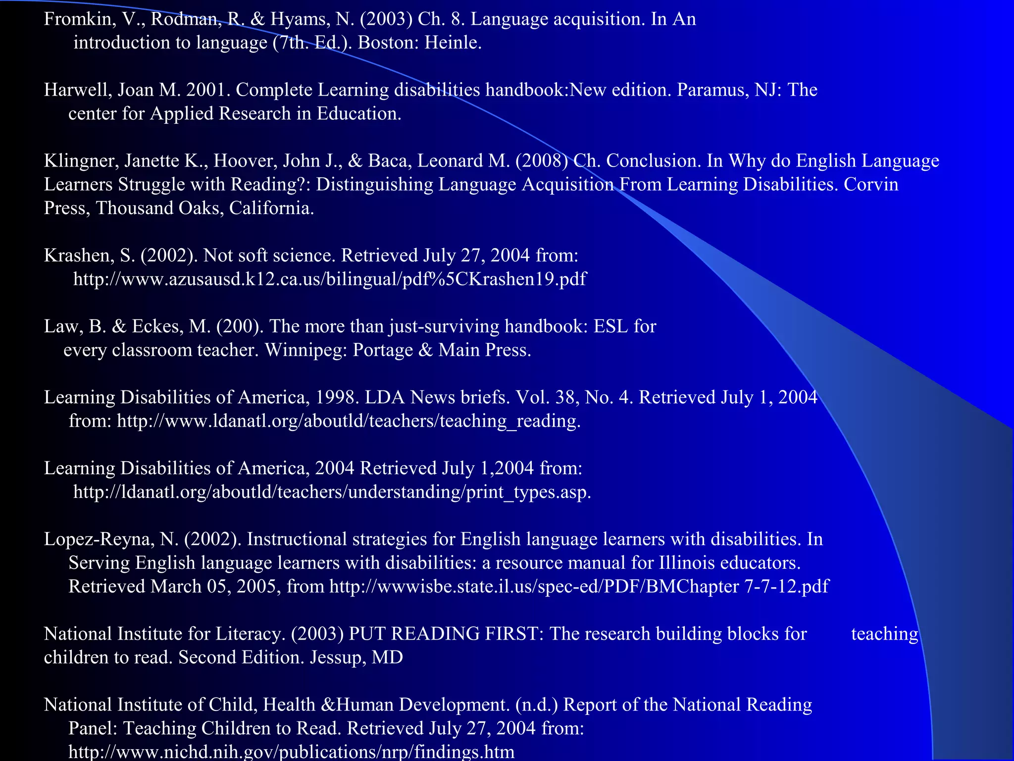 Fromkin, V., Rodman, R. & Hyams, N. (2003) Ch. 8. Language acquisition. In An
introduction to language (7th. Ed.). Boston: Heinle.
Harwell, Joan M. 2001. Complete Learning disabilities handbook:New edition. Paramus, NJ: The
center for Applied Research in Education.
Klingner, Janette K., Hoover, John J., & Baca, Leonard M. (2008) Ch. Conclusion. In Why do English Language
Learners Struggle with Reading?: Distinguishing Language Acquisition From Learning Disabilities. Corvin
Press, Thousand Oaks, California.
Krashen, S. (2002). Not soft science. Retrieved July 27, 2004 from:
http://www.azusausd.k12.ca.us/bilingual/pdf%5CKrashen19.pdf
Law, B. & Eckes, M. (200). The more than just-surviving handbook: ESL for
every classroom teacher. Winnipeg: Portage & Main Press.
Learning Disabilities of America, 1998. LDA News briefs. Vol. 38, No. 4. Retrieved July 1, 2004
from: http://www.ldanatl.org/aboutld/teachers/teaching_reading.
Learning Disabilities of America, 2004 Retrieved July 1,2004 from:
http://ldanatl.org/aboutld/teachers/understanding/print_types.asp.
Lopez-Reyna, N. (2002). Instructional strategies for English language learners with disabilities. In
Serving English language learners with disabilities: a resource manual for Illinois educators.
Retrieved March 05, 2005, from http://wwwisbe.state.il.us/spec-ed/PDF/BMChapter 7-7-12.pdf
National Institute for Literacy. (2003) PUT READING FIRST: The research building blocks for teaching
children to read. Second Edition. Jessup, MD
National Institute of Child, Health &Human Development. (n.d.) Report of the National Reading
Panel: Teaching Children to Read. Retrieved July 27, 2004 from:
http://www.nichd.nih.gov/publications/nrp/findings.htm
 